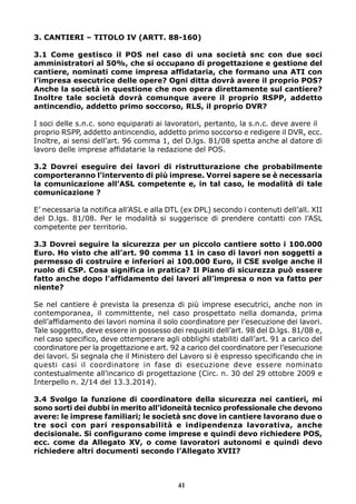 3. CANTIERI – TITOLO IV (ARTT. 88-160) 
3.1 Come gestisco il POS nel caso di una società snc con due soci 
amministratori al 50%, che si occupano di progettazione e gestione del 
cantiere, nominati come impresa affidataria, che formano una ATI con 
l’impresa esecutrice delle opere? Ogni ditta dovrà avere il proprio POS? 
Anche la società in questione che non opera direttamente sul cantiere? 
Inoltre tale società dovrà comunque avere il proprio RSPP, addetto 
antincendio, addetto primo soccorso, RLS, il proprio DVR? 
I soci delle s.n.c. sono equiparati ai lavoratori, pertanto, la s.n.c. deve avere il 
proprio RSPP, addetto antincendio, addetto primo soccorso e redigere il DVR, ecc. 
Inoltre, ai sensi dell’art. 96 comma 1, del D.lgs. 81/08 spetta anche al datore di 
lavoro delle imprese affidatarie la redazione del POS. 
3.2 Dovrei eseguire dei lavori di ristrutturazione che probabilmente 
comporteranno l’intervento di più imprese. Vorrei sapere se è necessaria 
la comunicazione all’ASL competente e, in tal caso, le modalità di tale 
comunicazione ? 
E’ necessaria la notifica all’ASL e alla DTL (ex DPL) secondo i contenuti dell’all. XII 
del D.lgs. 81/08. Per le modalità si suggerisce di prendere contatti con l’ASL 
competente per territorio. 
3.3 Dovrei seguire la sicurezza per un piccolo cantiere sotto i 100.000 
Euro. Ho visto che all’art. 90 comma 11 in caso di lavori non soggetti a 
permesso di costruire e inferiori ai 100.000 Euro, il CSE svolge anche il 
ruolo di CSP. Cosa significa in pratica? Il Piano di sicurezza può essere 
fatto anche dopo l’affidamento dei lavori all’impresa o non va fatto per 
niente? 
Se nel cantiere è prevista la presenza di più imprese esecutrici, anche non in 
contemporanea, il committente, nel caso prospettato nella domanda, prima 
dell’affidamento dei lavori nomina il solo coordinatore per l’esecuzione dei lavori. 
Tale soggetto, deve essere in possesso dei requisiti dell’art. 98 del D.lgs. 81/08 e, 
nel caso specifico, deve ottemperare agli obblighi stabiliti dall’art. 91 a carico del 
coordinatore per la progettazione e art. 92 a carico del coordinatore per l’esecuzione 
dei lavori. Si segnala che il Ministero del Lavoro si è espresso specificando che in 
questi casi il coordinatore in fase di esecuzione deve essere nominato 
contestualmente all’incarico di progettazione (Circ. n. 30 del 29 ottobre 2009 e 
Interpello n. 2/14 del 13.3.2014). 
3.4 Svolgo la funzione di coordinatore della sicurezza nei cantieri, mi 
sono sorti dei dubbi in merito all’idoneità tecnico professionale che devono 
avere: le imprese familiari; le società snc dove in cantiere lavorano due o 
tre soci con pari responsabilità e indipendenza lavorativa, anche 
decisionale. Si configurano come imprese e quindi devo richiedere POS, 
ecc. come da Allegato XV, o come lavoratori autonomi e quindi devo 
richiedere altri documenti secondo l’Allegato XVII? 
41 
 