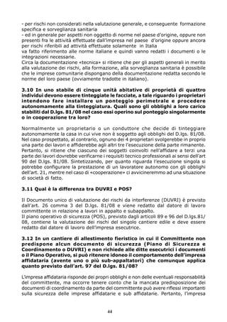 - per rischi non considerati nella valutazione generale, e conseguente formazione 
specifica e sorveglianza sanitaria 
- ed in generale per aspetti non oggetto di norme nel paese d’origine, oppure non 
presenti fra le attività effettuate dall’impresa nel paese d’origine oppure ancora 
per rischi riferibili ad attività effettuate solamente in Italia 
va fatto riferimento alle norme italiane e quindi vanno redatti i documenti o le 
integrazioni necessarie. 
Circa la documentazione «tecnica» si ritiene che per gli aspetti generali in merito 
alla valutazione dei rischi, alla formazione, alla sorveglianza sanitaria è possibile 
che le imprese comunitarie dispongano della documentazione redatta secondo le 
norme del loro paese (ovviamente tradotte in italiano). 
3.10 In uno stabile di cinque unità abitative di proprietà di quattro 
individui devono essere tinteggiate le facciate, a tale riguardo i proprietari 
intendono fare installare un ponteggio perimetrale e procedere 
autonomamente alla tinteggiatura. Quali sono gli obblighi a loro carico 
stabiliti dal D.lgs. 81/08 nel caso essi operino sul ponteggio singolarmente 
o in cooperazione tra loro? 
Normalmente un proprietario o un conduttore che decide di tinteggiare 
autonomamente la casa in cui vive non è soggetto agli obblighi del D.lgs. 81/08. 
Nel caso prospettato, al contrario, ognuno dei 4 proprietari svolgerebbe in proprio 
una parte dei lavori e affiderebbe agli altri tre l’esecuzione della parte rimanente. 
Pertanto, si ritiene che ciascuno dei soggetti coinvolti nell’affidare a terzi una 
parte dei lavori dovrebbe verificarne i requisiti tecnico professionali ai sensi dell’art 
90 del D.lgs. 81/08. Sintetizzando, per quanto riguarda l’esecuzione singola si 
potrebbe configurare la prestazione di un lavoratore autonomo con gli obblighi 
dell’art. 21, mentre nel caso di «cooperazione» ci avvicineremmo ad una situazione 
di società di fatto. 
3.11 Qual è la differenza tra DUVRI e POS? 
Il Documento unico di valutazione dei rischi da interferenze (DUVRI) è previsto 
dall’art. 26 comma 3 del D.lgs. 81/08 e viene redatto dal datore di lavoro 
committente in relazione a lavori in appalto e subappalto. 
Il piano operativo di sicurezza (POS), previsto dagli articoli 89 e 96 del D.lgs.81/ 
08, contiene la valutazione dei rischi del singolo cantiere edile e deve essere 
redatto dal datore di lavoro dell’impresa esecutrice. 
3.12 In un cantiere di allestimento fieristico in cui il Committente non 
predispone alcun documento di sicurezza (Piano di Sicurezza e 
Coordinamento o DUVRI) e non richiede alle ditte esecutrici i documenti 
o il Piano Operativo, si può ritenere idoneo il comportamento dell’impresa 
affidataria (avente uno o più sub-appaltatori) che comunque applica 
quanto previsto dall’art. 97 del D.lgs. 81/08? 
L’impresa affidataria risponde dei propri obblighi e non delle eventuali responsabilità 
del committente, ma occorre tenere conto che la mancata predisposizione dei 
documenti di coordinamento da parte del committente può avere riflessi importanti 
sulla sicurezza delle imprese affidatarie e sub affidatarie. Pertanto, l’impresa 
44 
 