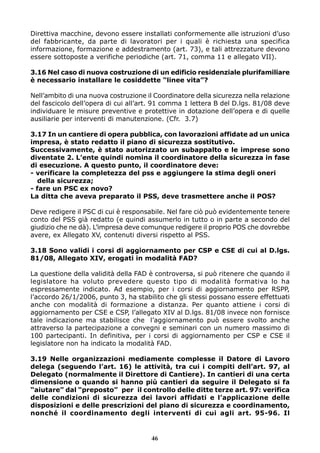 Direttiva macchine, devono essere installati conformemente alle istruzioni d’uso 
del fabbricante, da parte di lavoratori per i quali è richiesta una specifica 
informazione, formazione e addestramento (art. 73), e tali attrezzature devono 
essere sottoposte a verifiche periodiche (art. 71, comma 11 e allegato VII). 
3.16 Nel caso di nuova costruzione di un edificio residenziale plurifamiliare 
è necessario installare le cosiddette “linee vita”? 
Nell’ambito di una nuova costruzione il Coordinatore della sicurezza nella relazione 
del fascicolo dell’opera di cui all’art. 91 comma 1 lettera B del D.lgs. 81/08 deve 
individuare le misure preventive e protettive in dotazione dell’opera e di quelle 
ausiliarie per interventi di manutenzione. (Cfr. 3.7) 
3.17 In un cantiere di opera pubblica, con lavorazioni affidate ad un unica 
impresa, è stato redatto il piano di sicurezza sostitutivo. 
Successivamente, è stato autorizzato un subappalto e le imprese sono 
diventate 2. L’ente quindi nomina il coordinatore della sicurezza in fase 
di esecuzione. A questo punto, il coordinatore deve: 
- verificare la completezza del pss e aggiungere la stima degli oneri 
della sicurezza; 
- fare un PSC ex novo? 
La ditta che aveva preparato il PSS, deve trasmettere anche il POS? 
Deve redigere il PSC di cui è responsabile. Nel fare ciò può evidentemente tenere 
conto del PSS già redatto (e quindi assumerlo in tutto o in parte a secondo del 
giudizio che ne dà). L’impresa deve comunque redigere il proprio POS che dovrebbe 
avere, ex Allegato XV, contenuti diversi rispetto al PSS. 
3.18 Sono validi i corsi di aggiornamento per CSP e CSE di cui al D.lgs. 
81/08, Allegato XIV, erogati in modalità FAD? 
La questione della validità della FAD è controversa, si può ritenere che quando il 
legislatore ha voluto prevedere questo tipo di modalità formativa lo ha 
espressamente indicato. Ad esempio, per i corsi di aggiornamento per RSPP, 
l’accordo 26/1/2006, punto 3, ha stabilito che gli stessi possano essere effettuati 
anche con modalità di formazione a distanza. Per quanto attiene i corsi di 
aggiornamento per CSE e CSP, l’allegato XIV al D.lgs. 81/08 invece non fornisce 
tale indicazione ma stabilisce che l’aggiornamento può essere svolto anche 
attraverso la partecipazione a convegni e seminari con un numero massimo di 
100 partecipanti. In definitiva, per i corsi di aggiornamento per CSP e CSE il 
legislatore non ha indicato la modalità FAD. 
3.19 Nelle organizzazioni mediamente complesse il Datore di Lavoro 
delega (seguendo l’art. 16) le attività, tra cui i compiti dell’art. 97, al 
Delegato (normalmente il Direttore di Cantiere). In cantieri di una certa 
dimensione o quando si hanno più cantieri da seguire il Delegato si fa 
“aiutare” dal “preposto” per il controllo delle ditte terze art. 97: verifica 
delle condizioni di sicurezza dei lavori affidati e l’applicazione delle 
disposizioni e delle prescrizioni del piano di sicurezza e coordinamento, 
nonché il coordinamento degli interventi di cui agli art. 95-96. Il 
46 
 