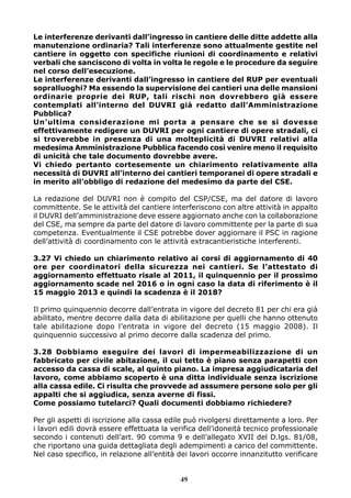 Le interferenze derivanti dall’ingresso in cantiere delle ditte addette alla 
manutenzione ordinaria? Tali interferenze sono attualmente gestite nel 
cantiere in oggetto con specifiche riunioni di coordinamento e relativi 
verbali che sanciscono di volta in volta le regole e le procedure da seguire 
nel corso dell’esecuzione. 
Le interferenze derivanti dall’ingresso in cantiere del RUP per eventuali 
sopralluoghi? Ma essendo la supervisione dei cantieri una delle mansioni 
ordinarie proprie dei RUP, tali rischi non dovrebbero già essere 
contemplati all’interno del DUVRI già redatto dall’Amministrazione 
Pubblica? 
Un’ultima considerazione mi porta a pensare che se si dovesse 
effettivamente redigere un DUVRI per ogni cantiere di opere stradali, ci 
si troverebbe in presenza di una molteplicità di DUVRI relativi alla 
medesima Amministrazione Pubblica facendo così venire meno il requisito 
di unicità che tale documento dovrebbe avere. 
Vi chiedo pertanto cortesemente un chiarimento relativamente alla 
necessità di DUVRI all’interno dei cantieri temporanei di opere stradali e 
in merito all’obbligo di redazione del medesimo da parte del CSE. 
La redazione del DUVRI non è compito del CSP/CSE, ma del datore di lavoro 
committente. Se le attività del cantiere interferiscono con altre attività in appalto 
il DUVRI dell’amministrazione deve essere aggiornato anche con la collaborazione 
del CSE, ma sempre da parte del datore di lavoro committente per la parte di sua 
competenza. Eventualmente il CSE potrebbe dover aggiornare il PSC in ragione 
dell’attività di coordinamento con le attività extracantieristiche interferenti. 
3.27 Vi chiedo un chiarimento relativo ai corsi di aggiornamento di 40 
ore per coordinatori della sicurezza nei cantieri. Se l’attestato di 
aggiornamento effettuato risale al 2011, il quinquennio per il prossimo 
aggiornamento scade nel 2016 o in ogni caso la data di riferimento è il 
15 maggio 2013 e quindi la scadenza è il 2018? 
Il primo quinquennio decorre dall’entrata in vigore del decreto 81 per chi era già 
abilitato, mentre decorre dalla data di abilitazione per quelli che hanno ottenuto 
tale abilitazione dopo l’entrata in vigore del decreto (15 maggio 2008). Il 
quinquennio successivo al primo decorre dalla scadenza del primo. 
3.28 Dobbiamo eseguire dei lavori di impermeabilizzazione di un 
fabbricato per civile abitazione, il cui tetto è piano senza parapetti con 
accesso da cassa di scale, al quinto piano. La impresa aggiudicataria del 
lavoro, come abbiamo scoperto è una ditta individuale senza iscrizione 
alla cassa edile. Ci risulta che provvede ad assumere persone solo per gli 
appalti che si aggiudica, senza averne di fissi. 
Come possiamo tutelarci? Quali documenti dobbiamo richiedere? 
Per gli aspetti di iscrizione alla cassa edile può rivolgersi direttamente a loro. Per 
i lavori edili dovrà essere effettuata la verifica dell’idoneità tecnico professionale 
secondo i contenuti dell’art. 90 comma 9 e dell’allegato XVII del D.lgs. 81/08, 
che riportano una guida dettagliata degli adempimenti a carico del committente. 
Nel caso specifico, in relazione all’entità dei lavori occorre innanzitutto verificare 
49 
 