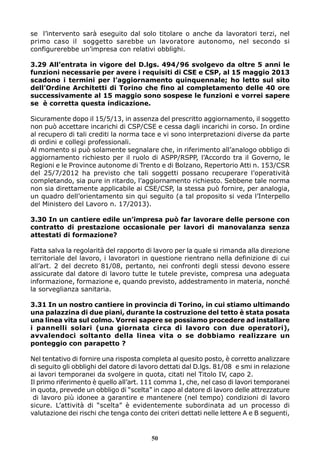 se l’intervento sarà eseguito dal solo titolare o anche da lavoratori terzi, nel 
primo caso il soggetto sarebbe un lavoratore autonomo, nel secondo si 
configurerebbe un’impresa con relativi obblighi. 
3.29 All’entrata in vigore del D.lgs. 494/96 svolgevo da oltre 5 anni le 
funzioni necessarie per avere i requisiti di CSE e CSP, al 15 maggio 2013 
scadono i termini per l’aggiornamento quinquennale; ho letto sul sito 
dell’Ordine Architetti di Torino che fino al completamento delle 40 ore 
successivamente al 15 maggio sono sospese le funzioni e vorrei sapere 
se è corretta questa indicazione. 
Sicuramente dopo il 15/5/13, in assenza del prescritto aggiornamento, il soggetto 
non può accettare incarichi di CSP/CSE e cessa dagli incarichi in corso. In ordine 
al recupero di tali crediti la norma tace e vi sono interpretazioni diverse da parte 
di ordini e collegi professionali. 
Al momento si può solamente segnalare che, in riferimento all’analogo obbligo di 
aggiornamento richiesto per il ruolo di ASPP/RSPP, l’Accordo tra il Governo, le 
Regioni e le Province autonome di Trento e di Bolzano, Repertorio Atti n. 153/CSR 
del 25/7/2012 ha previsto che tali soggetti possano recuperare l’operatività 
completando, sia pure in ritardo, l’aggiornamento richiesto. Sebbene tale norma 
non sia direttamente applicabile ai CSE/CSP, la stessa può fornire, per analogia, 
un quadro dell’orientamento sin qui seguito (a tal proposito si veda l’Interpello 
del Ministero del Lavoro n. 17/2013). 
3.30 In un cantiere edile un’impresa può far lavorare delle persone con 
contratto di prestazione occasionale per lavori di manovalanza senza 
attestati di formazione? 
Fatta salva la regolarità del rapporto di lavoro per la quale si rimanda alla direzione 
territoriale del lavoro, i lavoratori in questione rientrano nella definizione di cui 
all’art. 2 del decreto 81/08, pertanto, nei confronti degli stessi devono essere 
assicurate dal datore di lavoro tutte le tutele previste, compresa una adeguata 
informazione, formazione e, quando previsto, addestramento in materia, nonché 
la sorveglianza sanitaria. 
3.31 In un nostro cantiere in provincia di Torino, in cui stiamo ultimando 
una palazzina di due piani, durante la costruzione del tetto è stata posata 
una linea vita sul colmo. Vorrei sapere se possiamo procedere ad installare 
i pannelli solari (una giornata circa di lavoro con due operatori), 
avvalendoci soltanto della linea vita o se dobbiamo realizzare un 
ponteggio con parapetto ? 
Nel tentativo di fornire una risposta completa al quesito posto, è corretto analizzare 
di seguito gli obblighi del datore di lavoro dettati dal D.lgs. 81/08 e smi in relazione 
ai lavori temporanei da svolgere in quota, citati nel Titolo IV, capo 2. 
Il primo riferimento è quello all’art. 111 comma 1, che, nel caso di lavori temporanei 
in quota, prevede un obbligo di “scelta” in capo al datore di lavoro delle attrezzature 
di lavoro più idonee a garantire e mantenere (nel tempo) condizioni di lavoro 
sicure. L’attività di “scelta” è evidentemente subordinata ad un processo di 
valutazione dei rischi che tenga conto dei criteri dettati nelle lettere A e B seguenti, 
50 
 