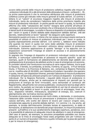 ovvero della priorità delle misure di protezione collettiva rispetto alle misure di 
protezione individuale (A) e alle dimensioni delle attrezzature di lavoro confacenti (… B). 
La prima osservazione è che la normativa attribuisce alle misure di protezione 
collettiva (come già indicato nelle misure generali di tutela dell’art. 15 comma 1 
lettera I) un “valore“ di sicurezza maggiore rispetto alle misure di protezione 
individuale, tanto da considerare l’adozione delle prime prioritaria rispetto alle 
misure di protezione individuali. In poche parole nei lavori in quota, la normativa 
afferma che nella “valutazione del rischio” bisogna dare priorità all’utilizzo di 
ponteggi o par apetti provvisori piuttosto che a imbracature di sicurezza collegate 
a idonei punti di ancoraggio. La scelta in favore ai dispositivi di protezione collettiva 
per i lavori in quota è anche dettata dalle disposizioni dettate dall’art. 148 del 
decreto, relativamente ai lavori “speciali” da eseguire sulle coperture. 
Nonostante questo principio, si ritiene che non possa comunque essere esclusa la 
possibilità di utilizzo di misure di protezioni individuali per i lavori in quota, in 
quanto espressamente previste dall’art. 115 comma 1, laddove viene indicato 
che quando nei lavori in quota non sono state adottate misure di protezioni 
collettive, è necessario che i lavoratori utilizzino idonei sistemi di protezione 
individuale. Estrema applicazione di questa “deroga” si ha appunto con le 
disposizioni concernenti l’impiego di sistemi di accesso e di posizionamento 
mediante funi. 
Si segnala che l’impiego di dispositivi di protezioni individuali contro le cadute 
dall’alto, è comunque subordinato al possesso di requisiti specifici quali ad 
esempio, quelli di formazione ed addestramento ed idoneità degli addetti con 
predisposizione di procedure da adottare anche in caso di emergenza e di soccorso. 
Si consideri altresì che l’evoluzione normativa di varie regioni italiane, tra le quali 
la Toscana, il Veneto, la Lombardia, la Sicilia, l’Umbria, la Liguria, il Friuli Venezia 
Giulia, il Trentino e la Provincia di Bolzano, ecc. compresa la Regione Piemonte 
con la modifica alla LR 20/2009, con l’obiettivo di tutelare i lavoratori che operano 
in quota, hanno, con disposizioni diverse, previsto l’adozione di misure di protezione 
in dotazione all’opera da utilizzare proprio con l’utilizzo di dispositivi di protezione 
individuali. Per la Regione Piemonte i requisiti delle misure di protezione in 
dotazione all’opera, anche per la realizzazione di impianti con pannelli per la 
produzione di energia da fonti rinnovabili, sono demandati ai contenuti del 
Regolamento, attualmente non ancora pubblicato. L’evoluzione tecnica degli ultimi 
anni inoltre, ha portato sul mercato la disponibilità di vari tipi di soluzioni per la 
protezione degli addetti ai lavori in quota, quali punti di ancoraggio, linee vita, 
funi, dispositivi retrattili, imbracature, assorbitori di energia, ecc. costruiti in 
adempimento alla normativa tecnica specifica. 
Tornando al processo di valutazione dei rischi citato, si demanda, in conclusione, 
l’adozione delle corrette misure di prevenzione e protezione contro il rischio di 
caduta dall’alto, alle scelte del datore di lavoro per ciascun singolo caso, 
considerando appunto le priorità dettate dall’art. 111 comma 1 A, ma anche, ad 
esempio, la durata dell’intervento (limitato tempo di esposizione), lo stato di 
formazione, di abilitazione e di idoneità dei propri lavoratori, le misure di protezione 
presenti sull’edificio e le sue caratteristiche (tipologia copertura, pendenze, ecc) 
e la possibilità di adozione di adeguate misure da adottare in caso di emergenza. 
(Nel caso di specie, ad esempio, la soluzione prospettata potrebbe non essere 
adeguata se la linea di ancoraggio fosse stata progettata solo per l’utilizzo da 
parte di un numero di lavoratori inferiore a quello richiesto per la posa dei pannelli 
e per le misure di emergenza). 
51 
 