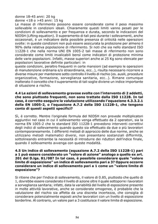 donne 18-45 anni: 20 kg 
donne <18 o >45 anni: 15 kg 
Le masse di riferimento possono essere considerate come il peso massimo 
sollevabile in condizioni ideali. Chiaramente questi limiti vanno pesati per le 
condizioni di sollevamento e per frequenza e durata, secondo le indicazioni del 
NIOSH (Lifting equation). Il superamento di tali pesi durante i sollevamenti, anche 
occasionali, è un indicatore della possibile presenza di criticità nelle operazioni 
svolte: in queste condizioni non può essere assicurata la protezione per almeno il 
90% della relativa popolazione di riferimento. Si noti che sia nello standard ISO 
11228-1 che nella norma UNI EN 1005-2 tali masse di riferimento non sono 
considerate come limiti invalicabili bensì come indicatori di protezione minima 
delle varie popolazioni. Infatti, masse superiori anche ai 25 Kg sono elencate per 
popolazioni lavorative definite particolari: in 
queste condizioni, peraltro frequenti in certe mansioni (ad esempio le operazioni 
di manutenzione ordinaria e/o straordinaria, ecc…), risulta necessario ricorrere a 
diverse misure per mantenere sotto controllo il livello di rischio (es. ausili, procedure 
organizzative, formazione, sorveglianza sanitaria, ecc…). Rimane comunque 
inalterato il concetto che il superamento di tali soglie diviene un indice importante 
di situazione a rischio. 
4.4 Le azioni di sollevamento gravose svolte con l’intervento di 2 addetti, 
che sono piuttosto frequenti, non sono trattate dalla ISO 11228. In tal 
caso, è corretto eseguire la valutazione utilizzando l’equazione 4.3.3.2.1 
della EN 1005-2, o l’equazione A.7.2 della ISO 11228-1, che tengono 
conto di questi aspetti specifici? 
Sì, è corretto. Mentre l’originale formula del NIOSH non prevede moltiplicatori 
aggiuntivi nel caso in cui il sollevamento venga effettuato da 2 operatori, sia la 
norma EN 1005-2 che lo standard ISO 11228-1 prevedono interventi correttivi 
degli indici di sollevamento quando questo sia effettuato da due o più lavoratori 
contemporaneamente. I differenti metodi di approccio delle due norme, anche se 
utilizzano metodi matematici diversi, non presentano sostanziali difformità, 
sottolineando entrambe la necessità di introdurre dei riduttori dell’indice finale, 
quando il sollevamento avvenga con queste modalità. 
4.5 Un indice di sollevamento (equazione A.7.2 della ISO 11228-1) pari 
a 1 può essere considerato un ”valore di azione” analogo a quello ex art. 
201 del D.lgs. 81/08? In tal caso, è possibile considerare quale “valore 
limite di esposizione” un indice di sollevamento pari a 3? Oppure occorre 
considerare un indice di sollevamento pari a 1 come un “valore limite di 
esposizione”? 
Si ritiene che per l’indice di sollevamento, il valore di 0.85, piuttosto che quello di 
1, dovrebbe essere considerato il livello di azione oltre il quale sottoporre i lavoratori 
a sorveglianza sanitaria; infatti, data la variabilità del livello di esposizione presente 
in molte attività lavorative, anche se considerate omogenee, è probabile che la 
valutazione del rischio sia affetta da una discreta incertezza, che consiglia di 
considerare potenzialmente esposti anche lavoratori con un livello di esposizione 
borderline. Al contrario, un valore pari a 3 costituisce il valore limite di esposizione. 
54 
 