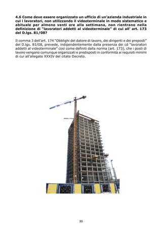 4.6 Come deve essere organizzato un ufficio di un’azienda industriale in 
cui i lavoratori, non utilizzando il videoterminale in modo sistematico e 
abituale per almeno venti ore alla settimana, non rientrano nella 
definizione di “lavoratori addetti al videoterminale” di cui all’ art. 173 
del D.lgs. 81/08? 
Il comma 3 dell’art. 174 “Obblighi del datore di lavoro, dei dirigenti e dei preposti” 
del D.lgs. 81/08, prevede, indipendentemente dalla presenza dei cd “lavoratori 
addetti al videoterminale” così come definiti dalla norma (art. 173), che i posti di 
lavoro vengano comunque organizzati e predisposti in conformità ai requisiti minimi 
di cui all’allegato XXXIV del citato Decreto. 
55 
 
