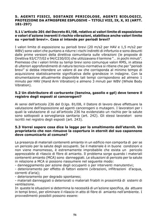 5. AGENTI FISICI, SOSTANZE PERICOLOSE, AGENTI BIOLOGICI, 
PROTEZIONE DA ATMOSFERE ESPLOSIVE – TITOLI VIII, IX, X, XI (ARTT. 
181-297) 
5.1 L’articolo 201 del Decreto 81/08, relativo ai valori limite di esposizione 
e valori d’azione inerenti il rischio vibrazioni, stabilisce anche valori limite 
su «periodi brevi». Cosa si intende per periodi brevi? 
I valori limite di esposizione su periodi brevi (20 m/s2 per HAV e 1,5 m/s2 per 
WBV) sono valori che puntano a ridurre i rischi indiretti di infortunio e sono desunti 
dalle prime versioni della direttiva comunitaria sulle vibrazioni (le proposte di 
Direttiva 93/C77/02 e 94/C230/03) che utilizzavano il termine “… in pochi minuti”. 
Premesso che i valori limite su tempi brevi sono comunque valori RMS, in attesa 
di ulteriori approfondimenti di natura tecnico-normativa si ritiene che per “periodi 
brevi” si debba intendere un valore di aw che corrisponda al minimo tempo di 
acquisizione statisticamente significativa delle grandezze in indagine. Con la 
strumentazione attualmente disponibile tali tempi corrispondono ad almeno 1 
minuto per HAV (Hand Arm Vibration) e almeno 3 minuti per WBV (Whole Body 
Vibration). 
5.2 Un distributore di carburante (benzina, gasolio e gpl) deve tenere il 
registro degli esposti ai cancerogeni? 
Ai sensi dell’articolo 236 del D.lgs. 81/08, il Datore di lavoro deve effettuare la 
valutazione dell’esposizione ad agenti cancerogeni o mutageni. I lavoratori per i 
quali la valutazione di cui all’articolo 236 ha evidenziato un rischio per la salute 
sono sottoposti a sorveglianza sanitaria (art. 242). Gli stessi lavoratori sono 
iscritti nel registro degli esposti (art. 243). 
5.3 Vorrei sapere cosa dice la legge per lo smaltimento dell’eternit. Un 
proprietario che non rimuove la copertura in eternit del suo capannone 
deve comunicarlo al comune? 
La presenza di materiali contenenti amianto in un edificio non comporta di per se 
un pericolo per la salute degli occupanti. Se il materiale è in buone condizioni e 
non viene manomesso, è estremamente improbabile che esista un pericolo 
apprezzabile di rilascio di fibre di amianto. Il problema sorge quando i materiali 
contenenti amianto (MCA) sono danneggiati. Le situazioni di pericolo per la salute 
in relazione a MCA si possono riassumere nel seguente modo: 
- danneggiamento per azione degli occupanti o per interventi manutentivi; 
- deterioramento per effetto di fattori esterni (vibrazioni, infiltrazioni d’acqua, 
correnti d’aria); 
- deterioramento per degrado spontaneo; 
- materiali danneggiati o deteriorati o materiali friabili in prossimità di sistemi di 
ventilazione. 
In queste le situazioni si determina la necessità di un’azione specifica, da attuare 
in tempi brevi, per eliminare il rilascio in atto di fibre di amianto nell’ambiente. I 
provvedimenti possibili possono essere: 
56 
 
