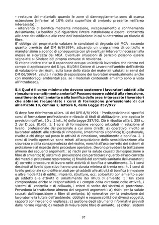 - restauro dei materiali: quando le zone di danneggiamento sono di scarsa 
estensione (inferiori al 10% della superficie di amianto presente nell’area 
interessata); 
- intervento di bonifica mediante rimozione, incapsulamento o confinamento 
dell’amianto. La bonifica può riguardare l’intera installazione o essere circoscritta 
alle aree dell’edificio o alle zone dell’installazione in cui si determina un rilascio di 
fibre. 
E’ obbligo del proprietario valutare le condizioni di degrado dei MCA secondo 
quanto previsto dal DM 6/9/1994, attuando un programma di controllo e 
manutenzione e agendo di conseguenza con gli eventuali interventi necessari alla 
messa in sicurezza dei MCA. Eventuali situazioni di pericolo possono essere 
segnalate al Sindaco del proprio comune di residenza. 
Si ritiene inoltre che se il capannone occupa un’attività lavorativa che rientra nel 
campo di applicazione del D.lgs. 81/08 il Datore di Lavoro nell’ambito dell’attività 
di valutazione dei rischi, sulla base dello stato dei materiali valutati ai sensi del 
DM 06/09/94, valuta il rischio di esposizione dei lavoratori eventualmente anche 
con monitoraggi ambientali (es. se i materiali contenenti amianto sono a vista 
all’intradosso). 
5.4 Qual è il corso minimo che devono sostenere i lavoratori addetti alla 
rimozione e smaltimento amianto? Possono essere addetti alla rimozione, 
smaltimento dell’amianto e alla bonifica delle aree interessate i lavoratori 
che abbiano frequentato i corsi di formazione professionale di cui 
all’articolo 10, comma 2, lettera h, della Legge 257/92? 
Si deve fare riferimento all’art. 10 del DPR 8/8/1994 - Predisposizione di specifici 
corsi di formazione professionale e rilascio di titoli di abilitazione, che applica le 
previsioni dell’art. 10 c. 2 lett. h) della Legge 257/92. Ciò è ribadito all’art. 258 c. 
2 del D.Lgs. 81/08. 1. I corsi di formazione vengono articolati in relazione al 
livello professionale del personale a cui sono diretti: a) operativo, rivolto ai 
lavoratori addetti alle attività di rimozione, smaltimento e bonifica; b) gestionale, 
rivolto a chi dirige sul posto le attività di rimozione, smaltimento e bonifica. 2. I 
corsi di livello operativo sono mirati all’acquisizione della sensibilizzazione alla 
sicurezza e della consapevolezza del rischio, nonché all’uso corretto dei sistemi di 
protezione e al rispetto delle procedure operative. Devono prevedere la trattazione 
almeno dei seguenti argomenti: a) rischi per la salute causati dall’esposizione a 
fibre di amianto; b) sistemi di prevenzione con particolare riguardo all’uso corretto 
dei mezzi di protezione respiratoria; c) finalità del controllo sanitario dei lavoratori; 
d) corrette procedure di lavoro nelle attività di bonifica e smaltimento. 3. I corsi 
destinati al livello operativo hanno una durata minima di trenta ore. 4. I corsi di 
livello gestionale sono differenziati per gli addetti alle attività di bonifica (rimozione 
o altre modalità) di edifici, impianti, strutture, ecc. coibentati con amianto e per 
gli addetti alle attività di smaltimento dei rifiuti di amianto. 5. Tali corsi 
comprendono anche le responsabilità e i compiti della direzione delle attività, i 
sistemi di controllo e di collaudo, i criteri di scelta dei sistemi di protezione. 
Prevedono la trattazione almeno dei seguenti argomenti: a) rischi per la salute 
causati dall’esposizione a fibre di amianto; b) normative per la protezione dei 
lavoratori e la tutela dell’ambiente: obblighi e responsabilità dei diversi soggetti, 
rapporti con l’organo di vigilanza; c) gestione degli strumenti informativi previsti 
dalle norme vigenti; d) metodi di misura delle fibre di amianto; e) criteri, sistemi 
57 
 