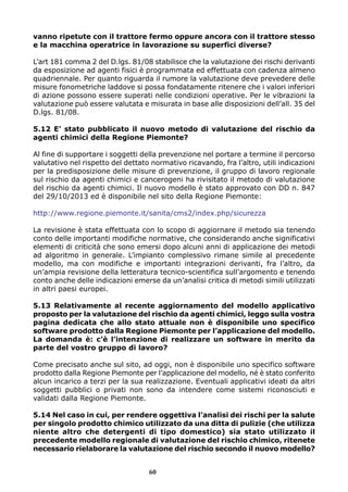 vanno ripetute con il trattore fermo oppure ancora con il trattore stesso 
e la macchina operatrice in lavorazione su superfici diverse? 
L’art 181 comma 2 del D.lgs. 81/08 stabilisce che la valutazione dei rischi derivanti 
da esposizione ad agenti fisici è programmata ed effettuata con cadenza almeno 
quadriennale. Per quanto riguarda il rumore la valutazione deve prevedere delle 
misure fonometriche laddove si possa fondatamente ritenere che i valori inferiori 
di azione possono essere superati nelle condizioni operative. Per le vibrazioni la 
valutazione può essere valutata e misurata in base alle disposizioni dell’all. 35 del 
D.lgs. 81/08. 
5.12 E’ stato pubblicato il nuovo metodo di valutazione del rischio da 
agenti chimici della Regione Piemonte? 
Al fine di supportare i soggetti della prevenzione nel portare a termine il percorso 
valutativo nel rispetto del dettato normativo ricavando, fra l’altro, utili indicazioni 
per la predisposizione delle misure di prevenzione, il gruppo di lavoro regionale 
sul rischio da agenti chimici e cancerogeni ha rivisitato il metodo di valutazione 
del rischio da agenti chimici. Il nuovo modello è stato approvato con DD n. 847 
del 29/10/2013 ed è disponibile nel sito della Regione Piemonte: 
http://www.regione.piemonte.it/sanita/cms2/index.php/sicurezza 
La revisione è stata effettuata con lo scopo di aggiornare il metodo sia tenendo 
conto delle importanti modifiche normative, che considerando anche significativi 
elementi di criticità che sono emersi dopo alcuni anni di applicazione dei metodi 
ad algoritmo in generale. L’impianto complessivo rimane simile al precedente 
modello, ma con modifiche e importanti integrazioni derivanti, fra l’altro, da 
un’ampia revisione della letteratura tecnico-scientifica sull’argomento e tenendo 
conto anche delle indicazioni emerse da un’analisi critica di metodi simili utilizzati 
in altri paesi europei. 
5.13 Relativamente al recente aggiornamento del modello applicativo 
proposto per la valutazione del rischio da agenti chimici, leggo sulla vostra 
pagina dedicata che allo stato attuale non è disponibile uno specifico 
software prodotto dalla Regione Piemonte per l’applicazione del modello. 
La domanda è: c’è l’intenzione di realizzare un software in merito da 
parte del vostro gruppo di lavoro? 
Come precisato anche sul sito, ad oggi, non è disponibile uno specifico software 
prodotto dalla Regione Piemonte per l’applicazione del modello, né è stato conferito 
alcun incarico a terzi per la sua realizzazione. Eventuali applicativi ideati da altri 
soggetti pubblici o privati non sono da intendere come sistemi riconosciuti e 
validati dalla Regione Piemonte. 
5.14 Nel caso in cui, per rendere oggettiva l’analisi dei rischi per la salute 
per singolo prodotto chimico utilizzato da una ditta di pulizie (che utilizza 
niente altro che detergenti di tipo domestico) sia stato utilizzato il 
precedente modello regionale di valutazione del rischio chimico, ritenete 
necessario rielaborare la valutazione del rischio secondo il nuovo modello? 
60 
 