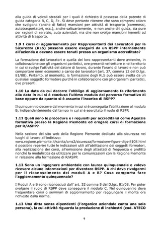 alla guida di veicoli stradali per i quali è richiesto il possesso della patente di 
guida categoria B, C, D, E». Si deve pertanto ritenere che sono compresi coloro 
che svolgono (anche di fatto) mansioni per attività di trasporto (commessi, 
autotrasportatori, ecc.), anche saltuariamente, e non anche chi guida, sia pure 
per ragioni di servizio, auto aziendali, ma che non svolge mansioni inerenti ad 
attività di trasporto. 
1.9 I corsi di aggiornamento per Rappresentanti dei Lavoratori per la 
Sicurezza (RLS) possono essere eseguiti da un RSPP internamente 
all’azienda o devono essere tenuti presso un organismo accreditato? 
La formazione dei lavoratori e quella dei loro rappresentanti deve avvenire, in 
collaborazione con gli organismi paritetici, ove presenti nel settore e nel territorio 
in cui si svolge l’attività del datore di lavoro, durante l’orario di lavoro e non può 
comportare oneri economici a carico dei lavoratori (art. 37, comma 12 del D.lgs. 
81/08). Pertanto, al momento, la formazione degli RLS può essere svolta da un 
qualsiasi soggetto formatore purché in collaborazione con gli organismi paritetici, 
ove presenti. 
1.10 La data da cui decorre l’obbligo di aggiornamento fa riferimento 
alla data in cui si è concluso l’ultimo modulo del percorso formativo di 
base oppure da quanto si è assunto l’incarico di RSPP? 
Il quinquennio decorre dal momento in cui si è conseguita l’abilitazione al modulo 
B, indipendentemente dal tempo in cui si è esercitato il ruolo di RSPP. 
1.11 Quali sono le procedure e i requisiti per accreditarsi come Agenzia 
formativa presso la Regione Piemonte ed erogare corsi di formazione 
per R/ASPP? 
Nella sezione del sito web della Regione Piemonte dedicata alla sicurezza nei 
luoghi di lavoro all’indirizzo: 
www.regione.piemonte.it/sanita/cms2/sicurezza/formazione-figure-dlgs-8108.html 
è possibile reperire tutte le indicazioni utili all’abilitazione dei soggetti formatori, 
alla realizzazione dei corsi, all’emissione degli attestati di frequenza e profitto 
nonché la modulistica da utilizzare per le comunicazioni con la Regione Piemonte 
in relazione alla formazione di R/ASPP. 
1.12 Sono un ingegnere ambientale con laurea quinquennale e volevo 
ricevere alcune informazioni per diventare RSPP. A chi devo rivolgermi 
per il riconoscimento dei moduli A e B? Cosa comporta fare 
l’aggiornamento quinquennale? 
I Moduli A e B sono riconosciuti dall’ art. 32 comma 5 del D.lgs. 81/08. Per poter 
svolgere il ruolo di RSPP deve conseguire il modulo C. Nel quinquennio deve 
frequentare corsi o seminari di aggiornamento per raggiungere il monte ore 
richiesto dalla norma. 
1.13 Una ditta senza dipendenti (l’organico aziendale conta una sola 
persona), la cui attività riguarda la produzione di inchiostri (cod. ATECO 
9 
 