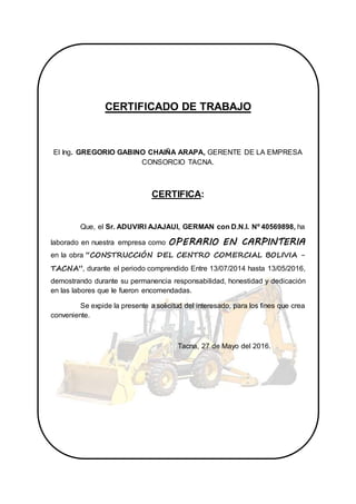 CERTIFICADO DE TRABAJO
El Ing. GREGORIO GABINO CHAIÑA ARAPA, GERENTE DE LA EMPRESA
CONSORCIO TACNA.
CERTIFICA:
Que, el Sr. ADUVIRI AJAJAUI, GERMAN con D.N.I. Nº 40569898, ha
laborado en nuestra empresa como OPERARIO EN CARPINTERIA
en la obra “CONSTRUCCIÓN DEL CENTRO COMERCIAL BOLIVIA -
TACNA”, durante el periodo comprendido Entre 13/07/2014 hasta 13/05/2016,
demostrando durante su permanencia responsabilidad, honestidad y dedicación
en las labores que le fueron encomendadas.
Se expide la presente a solicitud del interesado, para los fines que crea
conveniente.
Tacna, 27 de Mayo del 2016.
 