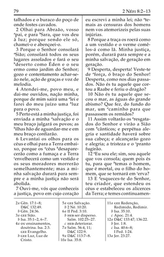 79 2 Ne´ fi 8:2–13 
talhados e o buraco do poc¸o de 
onde fostes cavados. 
2 Olhai para Abraa˜ o, vosso 
apai, e para bSara, que vos deu 
a` luz; porque sendo ele so´ , 
chamei-o e abenc¸oei-o. 
3 Porque o Senhor consolara´ 
aSia˜ o; consolara´ todos os seus 
lugares assolados e fara´ o seu 
bdeserto como E´ 
den e o seu 
ermo como jardim do Senhor; 
gozo e contentamento achar-se-a 
˜o nele, ac¸a˜o de grac¸as e voz de 
melodia. 
4 Atendei-me, povo meu, e 
dai-me ouvidos, nac¸a˜o minha, 
porque de mim saira´ uma alei e 
farei do meu juı´zo uma bluz 
para o povo. 
5 Perto esta´ a minha justic¸a, foi 
enviada a minha asalvac¸a˜o e o 
meu brac¸o julgara´ os povos; as 
bilhas ha˜o de aguardar-me e em 
meu brac¸o confiara˜o. 
6 Levantai os olhos para os 
ce´us e olhai para a Terra embai-xo, 
porque os ace´us bdesapare-cera 
˜o como a fumac¸a e a Terra 
cenvelhecera´ como um vestido e 
os seus moradores morrera˜o 
semelhantemente; mas a mi-nha 
salvac¸a˜o durara´ para sem-pre 
e a minha justic¸a na˜o sera´ 
abolida. 
7 Ouvi-me, vo´ s que conheceis 
a justic¸a, povo em cujo corac¸a˜o 
eu escrevi a minha lei; na˜o ate-mais 
as censuras dos homens 
nem vos atemorizeis pelas suas 
inju´ rias. 
8 Porque a trac¸a os roera´ como 
a um vestido e o verme comeˆ- 
los-a´ como la˜ . Minha justic¸a, 
pore´m, durara´ para sempre e a 
minha salvac¸a˜ o, de gerac¸a˜o em 
gerac¸a˜o. 
9 Desperta, desperta! Veste-te 
de aforc¸a, o´ brac¸o do Senhor! 
Desperta, como nos dias passa-dos. 
Na˜o e´s tu aquele que cor-tou 
a Raabe e feriu o draga˜o? 
10 Na˜o e´ s tu aquele que se-cou 
o mar, as a´guas do grande 
abismo? Que fez, do fundo do 
mar, um acaminho para que 
passassem os remidos? 
11 Assim voltara˜o os aresgata-dos 
do Senhor e vira˜o a Sia˜o 
com bcaˆ nticos; e perpe´tua ale-gria 
e santidade havera´ sobre 
sua cabec¸a; e alcanc¸ara˜o gozo 
e alegria; a tristeza e o cpranto 
fugira˜o. 
12 aEu sou ele; sim, sou aquele 
que vos consola; quem pois e´s 
tu, para que btemas o homem, 
que e´ mortal, ou o filho do ho-mem, 
que se tornara´ emcerva? 
13 E aesqueces-te do Senhor, 
teu criador, que estendeu os 
ce´us e estabeleceu os alicerces 
da Terra; e temes continuamen- 
2a Geˆn. 17:1–8; 
D&C 132:49. 
b Geˆn. 24:36. 
3a gee Sia˜o. 
b Isa. 35:1–2, 6–7. 
4a ou ensinamentos, 
doutrina. Isa. 2:3. 
gee Evangelho. 
b gee Luz, Luz de 
Cristo. 
5a gee Salvac¸a˜o. 
b 2 Ne´ . 10:20. 
6a II Ped. 3:10. 
b heb ser disperso. 
Salm. 102:25–27. 
c heb deteriorar. 
7a Salm. 56:4, 11; 
D&C 122:9. 
9a D&C 113:7–8. 
10a Isa. 35:8. 
11a gee Redenc¸a˜o, 
Redimido, Redimir. 
b Isa. 35:10. 
c Apoc. 21:4. 
12a D&C 133:47; 136:22. 
b Jer. 1:8. 
c Isa. 40:6–8; 
I Ped. 1:24. 
13a Jer. 23:27. 
 