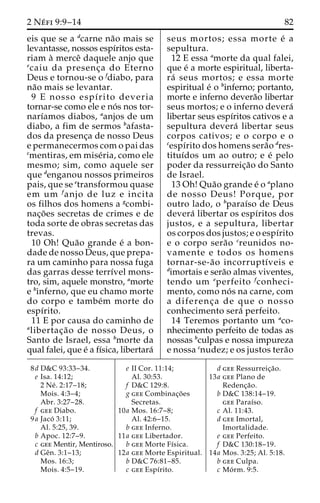 2 Ne´ fi 9:9–14 82 
eis que se a dcarne na˜o mais se 
levantasse, nossos espı´ritos esta-riam 
a` merceˆ daquele anjo que 
ecaiu da presenc¸a do Eterno 
Deus e tornou-se o fdiabo, para 
na˜o mais se levantar. 
9 E nosso espı´rito deveria 
tornar-se como ele e no´ s nos tor-narı 
´amos diabos, aanjos de um 
diabo, a fim de sermos bafasta-dos 
da presenc¸a de nosso Deus 
e permanecermos com o pai das 
cmentiras, em mise´ria, como ele 
mesmo; sim, como aquele ser 
que denganou nossos primeiros 
pais, que se etransformou quase 
em um fanjo de luz e incita 
os filhos dos homens a gcombi-nac 
¸o˜ es secretas de crimes e de 
toda sorte de obras secretas das 
trevas. 
10 Oh! Qua˜o grande e´ a bon-dade 
de nosso Deus, que prepa-ra 
um caminho para nossa fuga 
das garras desse terrı´vel mons-tro, 
sim, aquele monstro, amorte 
e binferno, que eu chamo morte 
do corpo e tambe´m morte do 
espı´rito. 
11 E por causa do caminho de 
alibertac¸a˜o de nosso Deus, o 
Santo de Israel, essa bmorte da 
qual falei, que e´ a fı´sica, libertara´ 
seus mortos; essa morte e´ a 
sepultura. 
12 E essa amorte da qual falei, 
que e´ a morte espiritual, liberta-ra 
´ seus mortos; e essa morte 
espiritual e´ o binferno; portanto, 
morte e inferno devera˜o libertar 
seus mortos; e o inferno devera´ 
libertar seus espı´ritos cativos e a 
sepultura devera´ libertar seus 
corpos cativos; e o corpo e o 
cespı´rito dos homens sera˜o dres-tituı 
´dos um ao outro; e e´ pelo 
poder da ressurreic¸a˜o do Santo 
de Israel. 
13 Oh! Qua˜o grande e´ o aplano 
de nosso Deus! Porque, por 
outro lado, o bparaı´so de Deus 
devera´ libertar os espı´ritos dos 
justos, e a sepultura, libertar 
os corpos dos justos; e o espı´rito 
e o corpo sera˜o creunidos no-vamente 
e todos os homens 
tornar-se-a˜o incorruptı´veis e 
dimortais e sera˜o almas viventes, 
tendo um eperfeito fconheci-mento, 
como no´ s na carne, com 
a diferenc¸ a de que o nosso 
conhecimento sera´ perfeito. 
14 Teremos portanto um aco-nhecimento 
perfeito de todas as 
nossas bculpas e nossa impureza 
e nossa cnudez; e os justos tera˜o 
8d D&C 93:33–34. 
e Isa. 14:12; 
2 Ne´ . 2:17–18; 
Mois. 4:3–4; 
Abr. 3:27–28. 
f gee Diabo. 
9a Jaco´ 3:11; 
Al. 5:25, 39. 
b Apoc. 12:7–9. 
c gee Mentir, Mentiroso. 
d Geˆn. 3:1–13; 
Mos. 16:3; 
Mois. 4:5–19. 
e II Cor. 11:14; 
Al. 30:53. 
f D&C 129:8. 
g gee Combinac¸o˜ es 
Secretas. 
10a Mos. 16:7–8; 
Al. 42:6–15. 
b gee Inferno. 
11a gee Libertador. 
b gee Morte Fı´sica. 
12a gee Morte Espiritual. 
b D&C 76:81–85. 
c gee Espı´rito. 
d gee Ressurreic¸a˜o. 
13a gee Plano de 
Redenc¸a˜o. 
b D&C 138:14–19. 
gee Paraı´so. 
c Al. 11:43. 
d gee Imortal, 
Imortalidade. 
e gee Perfeito. 
f D&C 130:18–19. 
14a Mos. 3:25; Al. 5:18. 
b gee Culpa. 
c Mo´ rm. 9:5. 
 
