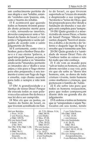 83 2 Ne´ fi 9:15–23 
um conhecimento perfeito de 
sua alegria e sua dretida˜o, estan-do 
evestidos com fpureza, sim, 
com o gmanto da retida˜o. 
15 E acontecera´ que quando 
todos os homens tiverem passa-do 
desta primeira morte para 
a vida, tornando-se imortais, 
devera˜o comparecer ante o atri-bunal 
do Santo de Israel; e vira´ 
enta˜o o bjulgamento e sera˜o jul-gados 
de acordo com o santo 
julgamento de Deus. 
16 E certamente, como vive o 
Senhor, pois o Senhor Deus dis-se- 
o e e´ sua eterna apalavra, a 
qual na˜o pode bpassar, os justos 
ainda sera˜o justos e os cimundos 
ainda sera˜o dimundos; portanto 
os imundos sa˜o o ediabo e seus 
anjos; e ira˜o para o ffogo eterno 
para eles preparado; e seu tor-mento 
e´ como um glago de fogo 
e enxofre, cuja chama ascende 
para todo o sempre e na˜o tem 
fim. 
17 Oh! A grandiosidade e a 
ajustic¸a de nosso Deus! Porque 
ele executa todas as suas pala-vras 
e elas saı´ram-lhe da boca; e 
sua lei deve ser cumprida. 
18 Mas eis que os justos, os 
asantos do Santo de Israel, os 
que tiverem acreditado no San-to 
de Israel, os que tiverem 
suportado as bcruzes do mundo 
e desprezado a sua vergonha, 
cherdara˜o o dreino de Deus, que 
foi preparado para eles edesde a 
fundac¸a˜o do mundo; e sua ale-gria 
sera´ completa para fsempre. 
19 Oh! Qua˜o grande e´ a mise-rico 
´ rdia de nosso Deus, o Santo 
de Israel! Porque aliberta seus 
santos daquele bhorrı´vel mons-tro, 
o diabo, e da morte e do cin-ferno 
e daquele lago de fogo e 
enxofre que e´ tormento sem fim. 
20 Oh! Qua˜o grande e´ a asanti-dade 
de nosso Deus! Pois ele 
bconhece todas as coisas e na˜o 
ha´ nada que na˜o conhec¸a. 
21 E ele vem ao mundo para 
asalvar todos os homens, se eles 
derem ouvidos a sua voz; pois 
eis que ele sofre as bdores dos 
homens, sim, as dores de toda 
criatura vivente, tanto homens 
como mulheres e crianc¸as, que 
pertencem a` famı´lia de cAda˜o. 
22 E ele sofre isto para que 
todos os homens ressuscitem, 
para que todos comparec¸am 
diante dele no grande dia do 
julgamento. 
23 E ordena a todos os homens 
que se aarrependam e sejam bba-tizados 
em seu nome, tendo 
14d gee Retida˜o. 
e Prov. 31:25. 
f gee Pureza, Puro. 
g D&C 109:76. 
15a gee Juı´zo Final. 
b Salm. 19:9; 
2 Ne´ . 30:9. 
16a I Re. 8:56; D&C 1:38; 
Mois. 1:4. 
b D&C 56:11. 
c gee Imundı´cie, 
Imundo. 
d 1 Ne´ . 15:33–35; 
Al. 7:21; Mo´ rm. 9:14; 
D&C 88:35. 
e gee Diabo. 
f Mos. 27:28. 
g Apoc. 21:8; 
2 Ne´ . 28:23; 
D&C 63:17. 
17a gee Justic¸a. 
18a gee Santo. 
b Lc. 14:27. 
c D&C 45:58; 84:38. 
d gee Exaltac¸a˜o. 
e Al. 13:3. 
f gee Vida Eterna. 
19a D&C 108:8. 
b 1 Ne´ . 15:35. 
c gee Inferno. 
20a gee Santidade. 
b Al. 26:35; 
D&C 38:2. 
21a gee Salvac¸a˜o. 
b D&C 18:11; 19:18. 
c gee Ada˜o. 
23a gee Arrepender-se, 
Arrependimento. 
b gee Batismo, Batizar. 
 