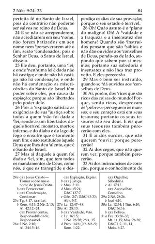 2 Ne´ fi 9:24–33 84 
perfeita fe´ no Santo de Israel, 
pois do contra´rio na˜o podera˜o 
ser salvos no reino de Deus. 
24 E se na˜o se arrependerem, 
na˜o acreditarem em seu anome, 
na˜o forem batizados em seu 
nome nem bperseverarem ate´ o 
fim, sera˜o ccondenados, pois o 
Senhor Deus, o Santo de Israel, 
disse-o. 
25 Ele deu, portanto, uma alei; 
e onde bnenhuma lei e´ dada na˜o 
ha´ castigo; e onde na˜o ha´ casti-go 
na˜o ha´ condenac¸a˜ o; e onde 
na˜o ha´ condenac¸a˜o as miseri-co 
´ rdias do Santo de Israel teˆm 
poder sobre eles, por causa da 
expiac¸a˜o; porque sa˜o libertados 
pelo poder dele. 
26 Pois a aexpiac¸a˜o satisfaz as 
exigeˆncias de sua bjustic¸a sobre 
todos a quem cna˜o foi dada a 
dlei, sendo assim libertados da-quele 
horrı´vel monstro, morte e 
inferno, e do diabo e do lago de 
fogo e enxofre que e´ tormento 
sem fim; e sa˜o restituı´dos a`quele 
Deus que lhes deu ealento, que e´ 
o Santo de Israel. 
27 Mas ai daquele a quem foi 
dada a alei, sim, que tem todos 
os mandamentos de Deus, como 
no´ s, e que os transgride e des-perdic 
¸a os dias de sua provac¸a˜o; 
porque o seu estado e´ terrı´vel. 
28 Oh! Qua˜o astuto e´ o aplano 
do maligno! Oh! A bvaidade e 
a fraqueza e a insensatez dos 
homens! Quando sa˜o cinstruı´- 
dos pensam que sa˜o dsa´bios e 
na˜o da˜o ouvidos aos econselhos 
de Deus, pondo-os de lado, su-pondo 
que sabem por si mes-mos; 
portanto sua sabedoria e´ 
insensatez e na˜o lhes traz pro-veito. 
E eles perecera˜o. 
29 Mas e´ bom ser instruı´do, 
quando se ada´ ouvidos aos bcon-selhos 
de Deus. 
30 Ai, pore´m, dos aricos que sa˜o 
ricos das coisas do mundo! Por-que, 
sendo ricos, desprezam 
os bpobres e perseguem os man-sos; 
e seu corac¸a˜o esta´ em seus 
tesouros; portanto os seus te-souros 
sa˜o seu deus. E eis que 
seus tesouros tambe´m pere-cera 
˜o com eles. 
31 E ai dos surdos, que na˜o 
querem aouvir; porque pere-cera 
˜o! 
32 Ai dos cegos, que na˜o que-rem 
ver, porque tambe´m pere-cera 
˜o. 
33 Ai dos incircuncisos de cora-c 
¸a˜ o, porque o conhecimento de 
24a gee Jesus Cristo— 
Tomar sobre no´ s o 
nome de Jesus Cristo. 
b gee Perseverar. 
c gee Condenac¸a˜o, 
Condenar. 
25a Tg. 4:17. gee Lei. 
b Rom. 4:15; 2 Ne´ . 2:13; 
Al. 42:12–24. 
gee Prestar contas, 
Responsabilidade, 
Responsa´ vel. 
26a 2 Ne´ . 2:10; 
Al. 34:15–16. 
gee Expiac¸a˜o, Expiar. 
b gee Justic¸a. 
c Mos. 3:11. 
d Mos. 15:24; 
D&C 137:7. 
e Geˆn. 2:7; D&C 93:33; 
Abr. 5:7. 
27a Lc. 12:47–48. 
28a Al. 28:13. 
b gee Vaidade, Va˜o. 
c Lc. 16:15; 
2 Ne´ . 26:20; 28:4, 15. 
d Prov. 14:6; Jer. 8:8–9; 
Rom. 1:22. 
gee Orgulho; 
Sabedoria. 
e Al. 37:12. 
gee Aconselhar, 
Conselho. 
29a 2 Ne´. 28:26. 
b Jaco´ 4:10. 
30a Lc. 12:34; I Tim. 6:10; 
D&C 56:16. 
b gee Pobres. 
31a Eze. 33:30–33; 
Mt. 11:15; Mos. 26:28; 
D&C 1:2, 11, 14; 
Mois. 6:27. 
 