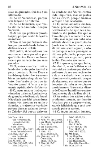 85 2 Ne´ fi 9:34–44 
suas iniqu¨ idades feri-los-a´ no 
u´ ltimo dia. 
34 Ai do amentiroso, porque 
sera´ lanc¸ado no binferno. 
35 Ai do homicida, que ama-ta 
deliberadamente, porque 
bmorrera´ . 
36 Ai dos que praticam aprosti-tuic 
¸a˜ o, porque sera˜o lanc¸ados 
no inferno. 
37 Sim, ai dos que aadoram ı´do-los, 
porque o diabo de todos os 
diabos neles se deleita. 
38 E enfim, ai de todos os que 
morrem em seus pecados; por-que 
avoltara˜o a Deus e vera˜o sua 
face e permanecera˜o em seus 
pecados. 
39 O´ 
, meus amados irma˜ os, 
lembrai-vos de qua˜o terrı´vel e´ 
pecar contra o Santo Deus e 
tambe´m qua˜o terrı´vel e´ sucum-bir 
a`s tentac¸o˜ es daquele ser aas-tuto. 
Lembrai-vos de que ter 
bmente carnal e´ cmorte e ter 
mente espiritual e´ dvida eeterna. 
40O´ 
, meus amados irma˜os, ou-vi 
minhas palavras. Lembrai-vos 
da grandeza do Santo de Israel. 
Na˜o digais que falei coisas duras 
contra vo´ s, porque, se assim o 
fizerdes, ultrajareis a averdade; 
porque disse as palavras de vos-so 
Criador. Sei que as palavras 
da verdade sa˜o bduras contra 
toda impureza, mas os justos 
na˜o as temem, porque amam a 
verdade e na˜o se abalam. 
41 O´ 
, meus amados irma˜ os, 
avinde, pois, ao Senhor, o Santo. 
Lembrai-vos de que seus ca-minhos 
sa˜o justos. Eis que o 
bcaminho para o homem e´ ces-treito, 
mas segue em linha reta 
adiante dele; e o guardia˜o da 
dporta e´ o Santo de Israel; e ele 
ali na˜o usa servo algum, e na˜o 
ha´ qualquer outra passagem a 
na˜o ser pela porta; porque ele 
na˜o pode ser enganado, pois 
Senhor Deus e´ o seu nome. 
42 E a quem quer que bata, 
ele abrira´ ; e os asa´ bios e os 
instruı´dos e os ricos que sa˜o bor-gulhosos 
de seu conhecimento 
e de sua sabedoria e de suas 
riquezas—sim, estes sa˜o os que 
ele despreza; e a menos que se 
despojem de todas estas coisas e 
considerem-se cinsensatos dian-te 
de Deus e dhumilhem-se pro-fundamente, 
ele na˜o lhes abrira´. 
43 As coisas dos sa´bios e dos 
prudentes, pore´m, ser-lhes-a˜o 
aocultas para sempre—sim, 
aquela felicidade que esta´ pre-parada 
para os santos. 
44 O´ 
, meus amados irma˜ os, 
34a Prov. 19:9. 
gee Honestidade, 
Honesto; Mentir, 
Mentiroso. 
b gee Inferno. 
35a Eˆ 
x. 20:13; Mos. 13:21. 
b gee Pena de Morte. 
36a 3 Ne´ . 12:27–29. 
gee Castidade. 
37a gee Idolatria. 
38a Al. 40:11, 13. 
39a 2 Ne´ . 28:20–22; 32:8; 
Mos. 2:32; 4:14; 
Al. 30:53. 
b Rom. 8:6. gee Carnal. 
c gee Morte Espiritual. 
d Prov. 11:19. 
e gee Vida Eterna. 
40a gee Verdade. 
b 1 Ne´ . 16:2; 
2 Ne´ . 28:28; 33:5. 
41a 1 Ne´ . 6:4; Jacó 1:7; 
Oˆ 
mni 1:26; 
Moroˆ . 10:30–32. 
b 2 Ne´ . 31:17–21; 
Al. 37:46; 
D&C 132:22, 25. 
c Lc. 13:24; 
2 Ne´ . 33:9; 
Hel. 3:29–30. 
d 2 Ne´ . 31:9, 17–18; 
3 Ne´ . 14:13–14; 
D&C 43:7; 137:2. 
42a Mt. 11:25. 
b gee Orgulho. 
c I Cor. 3:18–21. 
d gee Humildade, 
Humilde, Humilhar. 
43a I Cor. 2:9–16. 
 