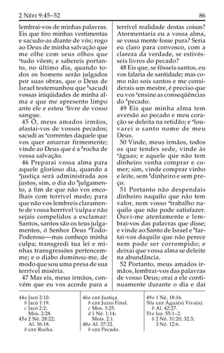 2 Ne´ fi 9:45–52 86 
lembrai-vos de minhas palavras. 
Eis que tiro minhas vestimentas 
e sacudo-as diante de vo´ s; rogo 
ao Deus de minha salvac¸a˜o que 
me olhe com seus olhos que 
atudo veˆem; e sabereis portan-to, 
no u´ ltimo dia, quando to-dos 
os homens sera˜o julgados 
por suas obras, que o Deus de 
Israel testemunhou que bsacudi 
vossas iniqu¨ idades de minha al-ma 
e que me apresento limpo 
ante ele e estou clivre de vosso 
sangue. 
45 O´ 
, meus amados irma˜ os, 
afastai-vos de vossos pecados; 
sacudi as acorrentes daquele que 
vos quer amarrar firmemente; 
vinde ao Deus que e´ a brocha de 
vossa salvac¸a˜o. 
46 Preparai vossa alma para 
aquele glorioso dia, quando a 
ajustic¸a sera´ administrada aos 
justos, sim, o dia do bjulgamen-to, 
a fim de que na˜o vos enco-lhais 
com terrı´vel medo; para 
que na˜o vos lembreis claramen-te 
de vossa horrı´vel cculpa e na˜o 
sejais compelidos a exclamar: 
Santos, santos sa˜o os teus julga-mentos, 
o´ Senhor Deus dTodo- 
Poderoso—mas conhec¸o minha 
culpa; transgredi tua lei e mi-nhas 
transgresso˜ es pertencem-me; 
e o diabo dominou-me, de 
modo que sou uma presa de sua 
terrı´vel mise´ria. 
47 Mas eis, meus irma˜os, con-ve 
´m que eu vos acorde para a 
terrı´vel realidade destas coisas? 
Atormentaria eu a vossa alma, 
se vossa mente fosse pura? Seria 
eu claro para convosco, com a 
clareza da verdade, se estive´s-seis 
livres do pecado? 
48 Eis que, se foˆ sseis santos, eu 
vos falaria de santidade; mas co-mo 
na˜o sois santos e me consi-derais 
um mestre, e´ preciso que 
eu vos aensine as consequ¨ eˆncias 
do bpecado. 
49 Eis que minha alma tem 
aversa˜o ao pecado e meu cora-c 
¸a˜o se deleita na retida˜o; e alou-varei 
o santo nome de meu 
Deus. 
50 Vinde, meus irma˜os, todos 
os que tendes sede, vinde a` s 
aa´guas; e aquele que na˜o tem 
dinheiro venha comprar e co-mer; 
sim, vinde comprar vinho 
e leite, sem bdinheiro e sem pre-c 
¸o. 
51 Portanto na˜o despendais 
dinheiro naquilo que na˜o tem 
valor, nem vosso atrabalho na-quilo 
que na˜o pode satisfazer. 
Ouvi-me atentamente e lem-brai- 
vos das palavras que disse; 
e vinde ao Santo de Israel e bfar-tai- 
vos daquilo que na˜o perece 
nem pode ser corrompido; e 
deixai que vossa alma se deleite 
na abundaˆncia. 
52 Portanto, meus amados ir-ma 
˜os, lembrai-vos das palavras 
de vosso Deus; orai a ele conti-nuamente 
durante o dia e dai 
44a Jaco´ 2:10. 
b Jaco´ 1:19. 
c Jaco´ 2:2; 
Mos. 2:28. 
45a 2 Ne´ . 28:22; 
Al. 36:18. 
b gee Rocha. 
46a gee Justic¸a. 
b gee Juı´zo Final. 
c Mos. 3:25. 
d 1 Ne´ . 1:14; 
Mois. 2:1. 
48a Al. 37:32. 
b gee Pecado. 
49a 1 Ne´ . 18:16. 
50a geeA´ 
gua(s) Viva(s). 
b Al. 42:27. 
51a Isa. 55:1–2. 
b 2 Ne´ . 31:20; 32:3; 
3 Ne´ . 12:6. 
 