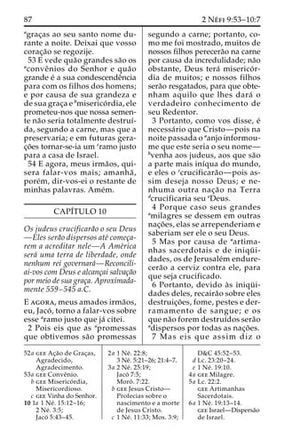 87 2 Ne´ fi 9:53–10:7 
agrac¸as ao seu santo nome du-rante 
a noite. Deixai que vosso 
corac¸a˜o se regozije. 
53 E vede qua˜o grandes sa˜o os 
aconveˆnios do Senhor e qua˜o 
grande e´ a sua condescendeˆncia 
para com os filhos dos homens; 
e por causa de sua grandeza e 
de sua grac¸a e bmiserico´ rdia, ele 
prometeu-nos que nossa semen-te 
na˜o seria totalmente destruı´- 
da, segundo a carne, mas que a 
preservaria; e em futuras gera-c 
¸o˜es tornar-se-ia um cramo justo 
para a casa de Israel. 
54 E agora, meus irma˜os, qui-sera 
falar-vos mais; amanha˜ , 
pore´m, dir-vos-ei o restante de 
minhas palavras. Ame´m. 
CAPI´TULO 10 
Os judeus crucificara˜o o seu Deus 
—Eles sera˜o dispersos ate´ comec¸a-rem 
a acreditar nele—A Ame´rica 
sera´ uma terra de liberdade, onde 
nenhum rei governara´—Reconcili-ai- 
vos com Deus e alcanc¸ai salvac¸a˜o 
por meio de sua grac¸a. Aproximada-mente 
559–545 a.C. 
E agora, meus amados irma˜os, 
eu, Jaco´ , torno a falar-vos sobre 
esse aramo justo que ja´ citei. 
2 Pois eis que as apromessas 
que obtivemos sa˜o promessas 
segundo a carne; portanto, co-mo 
me foi mostrado, muitos de 
nossos filhos perecera˜o na carne 
por causa da incredulidade; na˜o 
obstante, Deus tera´ miserico´ r-dia 
de muitos; e nossos filhos 
sera˜o resgatados, para que obte-nham 
aquilo que lhes dara´ o 
verdadeiro conhecimento de 
seu Redentor. 
3 Portanto, como vos disse, e´ 
necessa´rio que Cristo—pois na 
noite passada o aanjo informou-me 
que este seria o seu nome— 
bvenha aos judeus, aos que sa˜o 
a parte mais inı´qua do mundo, 
e eles o ccrucificara˜o—pois as-sim 
deseja nosso Deus; e ne-nhuma 
outra nac¸a˜o na Terra 
dcrucificaria seu eDeus. 
4 Porque caso seus grandes 
amilagres se dessem em outras 
nac¸o˜ es, elas se arrependeriam e 
saberiam ser ele o seu Deus. 
5 Mas por causa de aartima-nhas 
sacerdotais e de iniqu¨ i-dades, 
os de Jerusale´m endure-cera 
˜o a cerviz contra ele, para 
que seja crucificado. 
6 Portanto, devido a`s iniqu¨ i-dades 
deles, recaira˜o sobre eles 
destruic¸o˜ es, fome, pestes e der-ramamento 
de sangue; e os 
que na˜o forem destruı´dos sera˜o 
adispersos por todas as nac¸o˜ es. 
7 Mas eis que assim diz o 
52a gee Ac¸a˜o de Grac¸as, 
Agradecido, 
Agradecimento. 
53a gee Conveˆnio. 
b gee Miserico´ rdia, 
Misericordioso. 
c gee Vinha do Senhor. 
10 1a 1 Ne´ . 15:12–16; 
2 Ne´ . 3:5; 
Jaco´ 5:43–45. 
2a 1 Ne´ . 22:8; 
3 Ne´. 5:21–26; 21:4–7. 
3a 2 Ne´ . 25:19; 
Jaco´ 7:5; 
Moroˆ . 7:22. 
b gee Jesus Cristo— 
Profecias sobre o 
nascimento e a morte 
de Jesus Cristo. 
c 1 Ne´ . 11:33; Mos. 3:9; 
D&C 45:52–53. 
d Lc. 23:20–24. 
e 1 Ne´ . 19:10. 
4a gee Milagre. 
5a Lc. 22:2. 
gee Artimanhas 
Sacerdotais. 
6a 1 Ne´ . 19:13–14. 
gee Israel—Dispersa˜o 
de Israel. 
 
