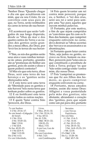 2 Ne´ fi 10:8–18 88 
aSenhor Deus: bQuando chegar 
o dia em que acreditarem em 
mim, que eu sou Cristo, fiz eu 
conveˆ nio com seus pais de 
que, na Terra, sera˜o restituı´dos 
na carne a`s terras de sua heran-c 
¸a. 
8 E acontecera´ que sera˜o acoli-gados 
de sua longa dispersa˜o, 
desde as bilhas do mar e dos 
quatro cantos da Terra; e as na-c 
¸o˜ es dos gentios sera˜o gran-des 
a meus olhos, diz Deus, por 
cleva´ -los a`s terras de sua heran-c 
¸a. 
9 aSim, os reis dos gentios sera˜o 
seus aios e suas rainhas tornar-se- 
a˜o amas; portanto, grandes 
sa˜o as bpromessas do Senhor aos 
gentios, pois ele assim o disse e 
quem podera´ contestar? 
10 Mas eis que esta terra, disse 
Deus, sera´ uma terra de tua 
heranc¸a e os agentios sera˜ o 
abenc¸oados nela. 
11 E esta terra sera´ uma terra 
de aliberdade para os gentios e 
na˜o havera´ breis nesta terra que 
tenham poder sobre os gentios. 
12 E eu fortificarei esta terra 
contra todas as outras nac¸o˜ es. 
13 E quem alutar contra Sia˜o 
bperecera´ , diz Deus. 
14 Pois quem levantar um rei 
contra mim perecera´ , porque 
eu, o Senhor, o arei dos ce´us, 
serei seu rei e serei para sem-pre 
uma bluz para aqueles que 
ouvem minhas palavras. 
15 Portanto, por este motivo, 
a fim de que sejam cumpridos 
os aconveˆnios que fiz com os fi-lhos 
dos homens, que cumprirei 
enquanto estiverem na carne, 
devo destruir as bobras secretas 
das ctrevas e os assassinatos e as 
abominac¸o˜ es. 
16 Portanto quem lutar contra 
aSia˜ o, seja judeu ou gentio, es-cravo 
ou livre, homem ou mu-lher, 
perecera´ ; pois bestes sa˜o os 
que constituem a prostituta de 
toda a Terra; porque cos que 
dna˜o esta˜o comigo esta˜o econtra 
mim, diz nosso Deus. 
17 Pois acumprirei as promes-sas 
que fiz aos filhos dos ho-mens, 
as quais cumprirei 
enquanto estiverem na carne. 
18 Portanto, meus amados 
irma˜os, assim diz nosso Deus: 
Afligirei a vossa posteridade 
pela ma˜ o dos gentios; na˜ o 
obstante, abrandarei o corac¸a˜o 
dos agentios, para que sejam 
como um pai para eles; portanto 
7a gee Senhor. 
b 2 Ne´ . 25:16–17. 
8a gee Israel—Coligac¸a˜o 
de Israel. 
b 1 Ne´ . 22:4; 
2 Ne´ . 10:20–22; 
D&C 133:8. 
c 1 Ne´ 22:8. 
9a Isa. 49:22–23. 
b 1 Ne´ 22:8–9; 
D&C 3:19-20. 
10a 2 Ne´ . 6:12. 
11a gee Liberdade, 
Livre. 
b Mos. 29:31–32. 
13a 1 Ne´ . 22:14, 19. 
b Isa. 60:12. 
14a Al. 5:50; 
D&C 38:21–22; 
128:22–23; 
Mois. 7:53. 
b gee Luz, Luz de 
Cristo. 
15a gee Conveˆnio. 
b Hel. 3:23. 
gee Combinac¸o˜ es 
Secretas. 
c gee Trevas 
Espirituais. 
16a gee Sia˜o. 
b 1 Ne´ . 13:4–5. 
c 1 Ne´ . 14:10. 
d 1 Ne´ . 22:13–23; 
2 Ne´ . 28:15–32; 
3 Ne´ . 16:8–15;E´ 
t. 2:9. 
e Mt. 12:30. 
17a D&C 1:38. 
18a Lc. 13:28–30; 
D&C 45:7–30. 
 