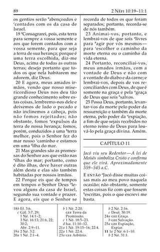 89 2 Ne´ fi 10:19–11:1 
os gentios sera˜o babenc¸oados e 
ccontados com os da casa de 
Israel. 
19 aConsagrarei, pois, esta terra 
para sempre a vossa semente e 
aos que forem contados com a 
vossa semente, para que seja 
a terra de sua heranc¸a; porque e´ 
uma terra escolhida, diz-me 
Deus, acima de todas as outras 
terras; desejo portanto que to-dos 
os que nela habitarem me 
adorem, diz Deus. 
20 E agora, meus amados ir-ma 
˜ os, vendo que nosso mise-ricordioso 
Deus nos deu ta˜ o 
grande conhecimento sobre es-tas 
coisas, lembremo-nos dele e 
deixemos de lado o pecado e 
na˜o inclinemos a cabec¸a, pois 
na˜ o fomos rejeitados; na˜ o 
obstante, fomos aexpulsos da 
terra de nossa heranc¸a; fomos, 
pore´m, conduzidos a uma bterra 
melhor, pois o Senhor fez do 
mar nosso ccaminho e estamos 
em uma dilha do mar. 
21 Mas grandes sa˜o as promes-sas 
do Senhor aos que esta˜o nas 
ailhas do mar; portanto, como 
e´ dito ilhas, deve haver outras 
ale´m desta e elas sa˜o tambe´m 
habitadas por nossos irma˜os. 
22 Porque eis que de tempos 
em tempos o Senhor Deus ale-vou 
alguns da casa de Israel, 
segundo sua vontade e prazer. 
E agora, eis que o Senhor se 
recorda de todos os que foram 
separados; portanto, recorda-se 
de no´ s tambe´m. 
23 Animai-vos, portanto, e 
lembrai-vos de que sois alivres 
para bagir por vo´ s mesmos— 
para cescolher o caminho da 
morte eterna ou o caminho da 
vida eterna. 
24 Portanto, reconciliai-vos, 
meus amados irma˜ os, com a 
vontade de Deus e na˜ o com 
a vontade do diabo e da carne; e 
lembrai-vos, depois de vos re-conciliardes 
com Deus, de que e´ 
somente na grac¸a e pela agrac¸a 
de Deus que sois bsalvos. 
25 Possa Deus, portanto, levan-tar- 
vos da morte pelo poder da 
ressurreic¸a˜o e tambe´m da morte 
eterna, pelo poder da aexpiac¸a˜o, 
a fim de que sejais recebidos no 
eterno reino de Deus para lou-va 
´ -lo pela grac¸a divina. Ame´m. 
CAPI´TULO 11 
Jaco´ viu seu Redentor—A lei de 
Moise´s simboliza Cristo e confirma 
que ele vira´ . Aproximadamente 
559–545 a.C. 
E enta˜ o aJaco´ disse muitas coi-sas 
mais ao meu povo naquela 
ocasia˜o; na˜o obstante, somente 
estas coisas fiz com que fossem 
bescritas, pois o que escrevi me 
basta. 
18b Ef. 3:6. 
c Ga´ l. 3:7, 29; 
1 Ne´ . 14:1–2; 
3 Ne´ . 16:13; 21:6, 22; 
30:2; 
Abr. 2:9–11. 
19a 2 Ne´ . 3:2. 
20a 1 Ne´ . 2:1–4. 
b 1 Ne´ . 2:20. 
gee Terra da 
Promissa˜o. 
c 1 Ne´ . 18:5–23. 
d Isa. 11:10–12. 
21a 1 Ne´ . 19:15–16; 22:4. 
22a 1 Ne´ . 22:4. 
23a gee Arbı´trio. 
b 2 Ne´ . 2:16. 
c Deut. 30:19. 
24a gee Grac¸a. 
b gee Salvac¸a˜o. 
25a gee Expiac¸a˜o, 
Expiar. 
11 1a 2 Ne´ . 6:1–10. 
b 2 Ne´ . 31:1. 
 
