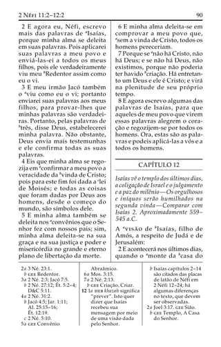 2 Ne´ fi 11:2–12:2 90 
2 E agora eu, Ne´ fi, escrevo 
mais das palavras de aIsaı´as, 
porque minha alma se deleita 
em suas palavras. Pois aplicarei 
suas palavras a meu povo e 
envia´ -las-ei a todos os meus 
filhos, pois ele verdadeiramente 
viu meu bRedentor assim como 
eu o vi. 
3 E meu irma˜o Jaco´ tambe´m 
o aviu como eu o vi; portanto 
enviarei suas palavras aos meus 
filhos, para provar-lhes que 
minhas palavras sa˜o verdadei-ras. 
Portanto, pelas palavras de 
btreˆs, disse Deus, estabelecerei 
minha palavra. Na˜o obstante, 
Deus envia mais testemunhas 
e ele confirma todas as suas 
palavras. 
4 Eis que minha alma se rego-zija 
em aconfirmar a meu povo a 
veracidade da bvinda de Cristo; 
pois para este fim foi dada a clei 
de Moise´ s; e todas as coisas 
que foram dadas por Deus aos 
homens, desde o comec¸o do 
mundo, sa˜o sı´mbolos dele. 
5 E minha alma tambe´m se 
deleita nos aconveˆnios que o Se-nhor 
fez com nossos pais; sim, 
minha alma deleita-se na sua 
grac¸a e na sua justic¸a e poder e 
miserico´rdia no grande e eterno 
plano de libertac¸a˜o da morte. 
6 E minha alma deleita-se em 
comprovar a meu povo que, 
asem a vinda de Cristo, todos os 
homens pereceriam. 
7 Porque se ana˜o ha´ Cristo, na˜o 
ha´ Deus; e se na˜o ha´ Deus, na˜o 
existimos, porque na˜o poderia 
ter havido bcriac¸a˜o. Ha´ entretan-to 
um Deus e ele e´ Cristo; e vira´ 
na plenitude de seu pro´ prio 
tempo. 
8 E agora escrevo algumas das 
palavras de Isaı´as, para que 
aqueles de meu povo que virem 
essas palavras alegrem o cora-c 
¸a˜o e regozijem-se por todos os 
homens. Ora, estas sa˜o as pala-vras 
e podeis aplica´ -las a vo´s e a 
todos os homens. 
CAPI´TULO 12 
Isaı´as veˆ o templo dos u´ ltimos dias, 
a coligac¸a˜o de Israel e o julgamento 
e a paz do mileˆnio—Os orgulhosos 
e inı´quos sera˜o humilhados na 
segunda vinda—Comparar com 
Isaı´as 2. Aproximadamente 559– 
545 a.C. 
A avisa˜ o de bIsaı´as, filho de 
Amo´ s, a respeito de Juda´ e de 
Jerusale´m: 
2 E acontecera´ nos u´ ltimos dias, 
quando o amonte da bcasa do 
2a 3 Ne´ . 23:1. 
b gee Redentor. 
3a 2 Ne´ . 2:3; Jaco´ 7:5. 
b 2 Ne´ . 27:12;E´ 
t. 5:2–4; 
D&C 5:11. 
4a 2 Ne´ . 31:2. 
b Jaco´ 4:5; Jar. 1:11; 
Al. 25:15–16; 
E´ 
t. 12:19. 
c 2 Ne´ . 5:10. 
5a gee Conveˆnio 
Abraaˆmico. 
6a Mos. 3:15. 
7a 2 Ne´ . 2:13. 
b gee Criac¸a˜ o, Criar. 
12 1a heb khazah significa 
“prever”. Isto quer 
dizer que Isaı´as 
recebeu sua 
mensagem por meio 
de uma visa˜o dada 
pelo Senhor. 
b Isaı´as capı´tulos 2–14 
sa˜o citados das placas 
de lata˜o de Ne´fi em 
2 Ne´ fi 12–24; ha´ 
algumas diferenc¸as 
no texto, que devem 
ser observadas. 
2a Joel 3:17. gee Sia˜o. 
b gee Templo, A Casa 
do Senhor. 
 