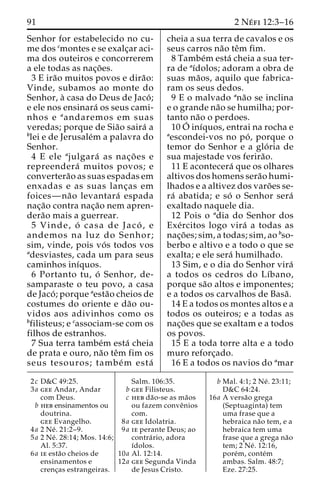 91 2 Ne´ fi 12:3–16 
Senhor for estabelecido no cu-me 
dos cmontes e se exalc¸ar aci-ma 
dos outeiros e concorrerem 
a ele todas as nac¸o˜ es. 
3 E ira˜o muitos povos e dira˜o: 
Vinde, subamos ao monte do 
Senhor, a` casa do Deus de Jaco´ ; 
e ele nos ensinara´ os seus cami-nhos 
e aandaremos em suas 
veredas; porque de Sia˜o saira´ a 
blei e de Jerusale´m a palavra do 
Senhor. 
4 E ele ajulgara´ as nac¸o˜ es e 
repreendera´ muitos povos; e 
convertera˜o as suas espadas em 
enxadas e as suas lanc¸as em 
foices—na˜o levantara´ espada 
nac¸a˜o contra nac¸a˜o nem apren-dera 
˜o mais a guerrear. 
5 Vinde, o´ casa de Jaco´ , e 
andemos na luz do Senhor; 
sim, vinde, pois vo´ s todos vos 
adesviastes, cada um para seus 
caminhos inı´quos. 
6 Portanto tu, o´ Senhor, de-samparaste 
o teu povo, a casa 
de Jaco´ ; porque aesta˜o cheios de 
costumes do oriente e da˜o ou-vidos 
aos adivinhos como os 
bfilisteus; e cassociam-se com os 
filhos de estranhos. 
7 Sua terra tambe´m esta´ cheia 
de prata e ouro, na˜o teˆm fim os 
seus tesouros; tambe´m esta´ 
cheia a sua terra de cavalos e os 
seus carros na˜o teˆm fim. 
8 Tambe´m esta´ cheia a sua ter-ra 
de aı´dolos; adoram a obra de 
suas ma˜os, aquilo que fabrica-ram 
os seus dedos. 
9 E o malvado ana˜o se inclina 
e o grande na˜o se humilha; por-tanto 
na˜o o perdoes. 
10O´ 
inı´quos, entrai na rocha e 
aescondei-vos no po´ , porque o 
temor do Senhor e a glo´ ria de 
sua majestade vos ferira˜o. 
11 E acontecera´ que os olhares 
altivos dos homens sera˜o humi-lhados 
e a altivez dos varo˜ es se-ra 
´ abatida; e so´ o Senhor sera´ 
exaltado naquele dia. 
12 Pois o adia do Senhor dos 
Exe´rcitos logo vira´ a todas as 
nac¸o˜ es; sim, a todas; sim, ao bso-berbo 
e altivo e a todo o que se 
exalta; e ele sera´ humilhado. 
13 Sim, e o dia do Senhor vira´ 
a todos os cedros do Lı´bano, 
porque sa˜o altos e imponentes; 
e a todos os carvalhos de Basa˜ . 
14 E a todos os montes altos e a 
todos os outeiros; e a todas as 
nac¸o˜ es que se exaltam e a todos 
os povos. 
15 E a toda torre alta e a todo 
muro reforc¸ado. 
16 E a todos os navios do amar 
2c D&C 49:25. 
3a gee Andar, Andar 
com Deus. 
b heb ensinamentos ou 
doutrina. 
gee Evangelho. 
4a 2 Ne´ . 21:2–9. 
5a 2 Ne´ . 28:14; Mos. 14:6; 
Al. 5:37. 
6a ie esta˜o cheios de 
ensinamentos e 
crenc¸as estrangeiras. 
Salm. 106:35. 
b gee Filisteus. 
c heb da˜o-se as ma˜os 
ou fazem conveˆnios 
com. 
8a gee Idolatria. 
9a ie perante Deus; ao 
contra´ rio, adora 
ı´dolos. 
10a Al. 12:14. 
12a gee Segunda Vinda 
de Jesus Cristo. 
b Mal. 4:1; 2 Ne´ . 23:11; 
D&C 64:24. 
16a A versa˜o grega 
(Septuaginta) tem 
uma frase que a 
hebraica na˜o tem, e a 
hebraica tem uma 
frase que a grega na˜o 
tem; 2 Ne´ . 12:16, 
pore´m, conte´m 
ambas. Salm. 48:7; 
Eze. 27:25. 
 