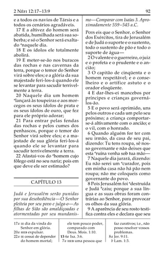 2 Ne´ fi 12:17–13:9 92 
e a todos os navios de Ta´ rsis e a 
todos os cena´rios agrada´ veis. 
17 E a altivez do homem sera´ 
abatida, humilhada sera´ sua so-berba; 
e so´ o Senhor sera´ exalta-do 
anaquele dia. 
18 E os ı´dolos ele totalmente 
abolira´ . 
19 E meter-se-a˜o nos buracos 
das rochas e nas cavernas da 
terra, porque o temor do Senhor 
vira´ sobre eles; e a glo´ ria da sua 
majestade feri-los-a´ quando ele 
se levantar para sacudir terrivel-mente 
a terra. 
20 Naquele dia um homem 
alanc¸ara´ a`s toupeiras e aos mor-cegos 
os seus ı´dolos de prata e 
os seus ı´dolos de ouro, que fez 
para ele pro´ prio adorar; 
21 Para entrar pelas fendas 
das rochas e pelos cumes dos 
penhascos, porque o temor do 
Senhor vira´ sobre eles; e a ma-jestade 
de sua glo´ ria feri-los-a´ 
quando ele se levantar para 
sacudir terrivelmente a terra. 
22 Afastai-vos do ahomem cujo 
foˆlego esta´ no seu nariz; pois em 
que deve ele ser estimado? 
CAPI´TULO 13 
Juda´ e Jerusale´m sera˜o punidas 
por sua desobedieˆncia—O Senhor 
pleiteia por seu povo e julga-o—As 
filhas de Sia˜o sa˜o amaldic¸oadas e 
atormentadas por seu mundanis-mo— 
Comparar com Isaı´as 3. Apro-ximadamente 
559–545 a.C. 
Pois eis que o Senhor, o Senhor 
dos Exe´rcitos, tira de Jerusale´m 
e de Juda´ o suporte e o sustento, 
todo o sustento de pa˜o e todo o 
suporte de a´gua— 
2Ovalente e o guerreiro, o juiz 
e o profeta e o prudente e o an-cia 
˜o; 
3 O capita˜o de cinqu¨ enta e o 
homem respeita´ vel; e o conse-lheiro 
e o artı´fice astuto e o 
orador eloqu¨ ente. 
4 E dar-lhes-ei mancebos por 
prı´ncipes e crianc¸as governa´ - 
los-a˜o. 
5 E o povo sera´ oprimido, uns 
pelos outros e cada um pelo seu 
pro´ximo; a crianc¸a comportar-se- 
a´ altivamente com o ancia˜o; e 
o vil, com o honrado. 
6 Quando algue´m for ter com 
seu irma˜ o, da casa de seu pai, 
dizendo: Tu tens roupa, seˆ nos-so 
governante e na˜o deixes que 
esta aruı´na venha sob tua ma˜o— 
7 Naquele dia jurara´ , dizendo: 
Eu na˜o serei um acurador, pois 
em minha casa na˜o ha´ pa˜o nem 
roupa; na˜o me coloqueis como 
governante do povo. 
8 Pois Jerusale´mfoi adestruı´da 
e Juda´ bcaiu; porque a sua lı´n-gua 
e as suas obras foram con-tra 
´rias ao Senhor, para provocar 
os olhos da sua glo´ ria. 
9 A apareˆncia de seu rosto testi-fica 
contra eles e declara que seu 
17a ie dia da vinda do 
Senhor em glo´ ria. 
20a heb expulsar. 
22a ie cessai de depender 
do homem mortal; 
ele tem pouco poder, 
comparado com 
Deus. Mois. 1:10. 
13 6a Isa. 3:6. 
7a heb uma pessoa que 
faz curativos; i.e., na˜o 
posso resolver vossos 
problemas. 
8a Jer. 9:11. 
b Lam. 1:3. 
 