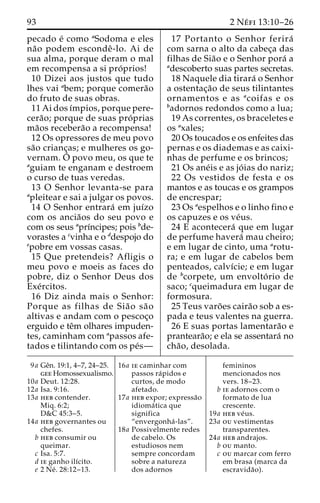 93 2 Ne´ fi 13:10–26 
pecado e´ como aSodoma e eles 
na˜o podem escondeˆ -lo. Ai de 
sua alma, porque deram o mal 
em recompensa a si pro´ prios! 
10 Dizei aos justos que tudo 
lhes vai abem; porque comera˜o 
do fruto de suas obras. 
11 Ai dos ı´mpios, porque pere-cera 
˜ o; porque de suas pro´ prias 
ma˜os recebera˜o a recompensa! 
12 Os opressores de meu povo 
sa˜o crianc¸as; e mulheres os go-vernam. 
O´ 
povo meu, os que te 
aguiam te enganam e destroem 
o curso de tuas veredas. 
13 O Senhor levanta-se para 
apleitear e sai a julgar os povos. 
14 O Senhor entrara´ em juı´zo 
com os ancia˜os do seu povo e 
com os seus aprı´ncipes; pois bde-vorastes 
a cvinha e o ddespojo do 
epobre em vossas casas. 
15 Que pretendeis? Afligis o 
meu povo e moeis as faces do 
pobre, diz o Senhor Deus dos 
Exe´rcitos. 
16 Diz ainda mais o Senhor: 
Porque as filhas de Sia˜ o sa˜ o 
altivas e andam com o pescoc¸o 
erguido e teˆm olhares impuden-tes, 
caminham com apassos afe-tados 
e tilintando com os pe´s— 
17 Portanto o Senhor ferira´ 
com sarna o alto da cabec¸a das 
filhas de Sia˜o e o Senhor pora´ a 
adescoberto suas partes secretas. 
18 Naquele dia tirara´ o Senhor 
a ostentac¸a˜o de seus tilintantes 
ornamentos e as acoifas e os 
badornos redondos como a lua; 
19 As correntes, os braceletes e 
os axales; 
20 Os toucados e os enfeites das 
pernas e os diademas e as caixi-nhas 
de perfume e os brincos; 
21 Os ane´is e as jo´ ias do nariz; 
22 Os vestidos de festa e os 
mantos e as toucas e os grampos 
de encrespar; 
23 Os aespelhos e o linho fino e 
os capuzes e os ve´us. 
24 E acontecera´ que em lugar 
de perfume havera´ mau cheiro; 
e em lugar de cinto, uma arotu-ra; 
e em lugar de cabelos bem 
penteados, calvı´cie; e em lugar 
de bcorpete, um envolto´ rio de 
saco; cqueimadura em lugar de 
formosura. 
25 Teus varo˜ es caira˜o sob a es-pada 
e teus valentes na guerra. 
26 E suas portas lamentara˜o e 
pranteara˜o; e ela se assentara´ no 
cha˜ o, desolada. 
9a Geˆn. 19:1, 4–7, 24–25. 
gee Homossexualismo. 
10a Deut. 12:28. 
12a Isa. 9:16. 
13a heb contender. 
Miq. 6:2; 
D&C 45:3–5. 
14a heb governantes ou 
chefes. 
b heb consumir ou 
queimar. 
c Isa. 5:7. 
d ie ganho ilı´cito. 
e 2 Ne´ . 28:12–13. 
16a ie caminhar com 
passos ra´pidos e 
curtos, de modo 
afetado. 
17a heb expor; expressa˜o 
idioma´ tica que 
significa 
“envergonha´ -las”. 
18a Possivelmente redes 
de cabelo. Os 
estudiosos nem 
sempre concordam 
sobre a natureza 
dos adornos 
femininos 
mencionados nos 
vers. 18–23. 
b ie adornos com o 
formato de lua 
crescente. 
19a heb ve´us. 
23a ou vestimentas 
transparentes. 
24a heb andrajos. 
b ou manto. 
c ou marcar com ferro 
em brasa (marca da 
escravida˜ o). 
 