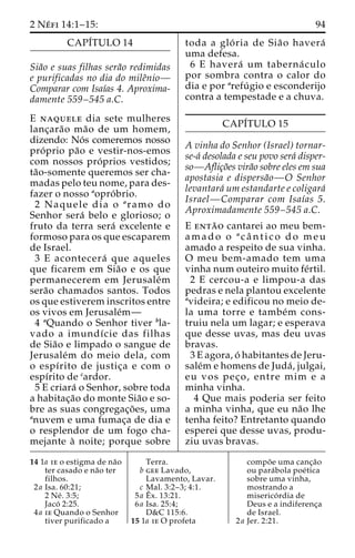 2 Ne´ fi 14:1–15: 94 
CAPI´TULO 14 
Sia˜o e suas filhas sera˜o redimidas 
e purificadas no dia do mileˆnio— 
Comparar com Isaı´as 4. Aproxima-damente 
559–545 a.C. 
E naquele dia sete mulheres 
lanc¸ara˜o ma˜o de um homem, 
dizendo: No´ s comeremos nosso 
pro´ prio pa˜o e vestir-nos-emos 
com nossos pro´ prios vestidos; 
ta˜o-somente queremos ser cha-madas 
pelo teu nome, para des-fazer 
o nosso aopro´ brio. 
2 Naquele dia o aramo do 
Senhor sera´ belo e glorioso; o 
fruto da terra sera´ excelente e 
formoso para os que escaparem 
de Israel. 
3 E acontecera´ que aqueles 
que ficarem em Sia˜o e os que 
permanecerem em Jerusale´m 
sera˜o chamados santos. Todos 
os que estiverem inscritos entre 
os vivos em Jerusale´m— 
4 aQuando o Senhor tiver bla-vado 
a imundı´cie das filhas 
de Sia˜o e limpado o sangue de 
Jerusale´m do meio dela, com 
o espı´rito de justic¸a e com o 
espı´rito de cardor. 
5 E criara´ o Senhor, sobre toda 
a habitac¸a˜o do monte Sia˜o e so-bre 
as suas congregac¸o˜ es, uma 
anuvem e uma fumac¸a de dia e 
o resplendor de um fogo cha-mejante 
a` noite; porque sobre 
toda a glo´ ria de Sia˜o havera´ 
uma defesa. 
6 E havera´ um taberna´ culo 
por sombra contra o calor do 
dia e por arefu´ gio e esconderijo 
contra a tempestade e a chuva. 
CAPI´TULO 15 
A vinha do Senhor (Israel) tornar-se- 
a´ desolada e seu povo sera´ disper-so— 
Aflic¸o˜es vira˜o sobre eles em sua 
apostasia e dispersa˜o—O Senhor 
levantara´ um estandarte e coligara´ 
Israel—Comparar com Isaı´as 5. 
Aproximadamente 559–545 a.C. 
E enta˜ o cantarei ao meu bem-amado 
o acaˆ n t i c o do meu 
amado a respeito de sua vinha. 
O meu bem-amado tem uma 
vinha num outeiro muito fe´rtil. 
2 E cercou-a e limpou-a das 
pedras e nela plantou excelente 
avideira; e edificou no meio de-la 
uma torre e tambe´m cons-truiu 
nela um lagar; e esperava 
que desse uvas, mas deu uvas 
bravas. 
3 E agora, o´ habitantes de Jeru-sale 
´m e homens de Juda´ , julgai, 
eu vos pec¸ o, entre mim e a 
minha vinha. 
4 Que mais poderia ser feito 
a minha vinha, que eu na˜o lhe 
tenha feito? Entretanto quando 
esperei que desse uvas, produ-ziu 
uvas bravas. 
14 1a ie o estigma de na˜o 
ter casado e na˜o ter 
filhos. 
2a Isa. 60:21; 
2 Ne´ . 3:5; 
Jaco´ 2:25. 
4a ie Quando o Senhor 
tiver purificado a 
Terra. 
b gee Lavado, 
Lavamento, Lavar. 
c Mal. 3:2–3; 4:1. 
5a Eˆ 
x. 13:21. 
6a Isa. 25:4; 
D&C 115:6. 
15 1a ie O profeta 
compo˜ e uma canc¸a˜o 
ou para´bola poe´tica 
sobre uma vinha, 
mostrando a 
miserico´ rdia de 
Deus e a indiferenc¸a 
de Israel. 
2a Jer. 2:21. 
 