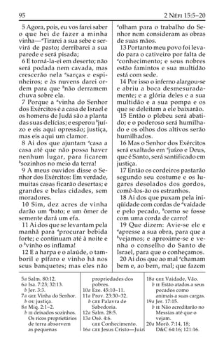 95 2 Ne´ fi 15:5–20 
5 Agora, pois, eu vos farei saber 
o que hei de fazer a minha 
vinha—aTirarei a sua sebe e ser-vira 
´ de pasto; derribarei a sua 
parede e sera´ pisada; 
6 E torna´ -la-ei em deserto; na˜o 
sera´ podada nem cavada, mas 
crescera˜o nela asarc¸as e espi-nheiros; 
e a`s nuvens darei or-dem 
para que bna˜o derramem 
chuva sobre ela. 
7 Porque a avinha do Senhor 
dos Exe´rcitos e´ a casa de Israel e 
os homens de Juda´ sa˜o a planta 
das suas delı´cias; e esperou bjuı´- 
zo e eis aqui opressa˜ o; justic¸a, 
mas eis aqui um clamor. 
8 Ai dos que ajuntam acasa a 
casa ate´ que na˜o possa haver 
nenhum lugar, para ficarem 
bsozinhos no meio da terra! 
9 A meus ouvidos disse o Se-nhor 
dos Exe´rcitos: Em verdade, 
muitas casas ficara˜o desertas; e 
grandes e belas cidades, sem 
moradores. 
10 Sim, dez acres de vinha 
dara˜o um abato; e um oˆmer de 
semente dara´ um efa. 
11 Ai dos que se levantam pela 
manha˜ para aprocurar bebida 
forte; e continuam ate´ a` noite e 
o bvinho os inflama! 
12 E a harpa e o alau´ de, o tam-boril 
e pı´faro e vinho ha´ nos 
seus banquetes; mas eles na˜o 
aolham para o trabalho do Se-nhor 
nem consideram as obras 
de suas ma˜os. 
13 Portanto meu povo foi leva-do 
para o cativeiro por falta de 
aconhecimento; e seus nobres 
esta˜o famintos e sua multida˜o 
esta´ com sede. 
14 Por isso o inferno alargou-se 
e abriu a boca desmesurada-mente; 
e a glo´ ria deles e a sua 
multida˜o e a sua pompa e os 
que se deleitam a ele baixara˜o. 
15 Enta˜o o plebeu sera´ abati-do; 
e o poderoso sera´ humilha-do 
e os olhos dos altivos sera˜o 
humilhados. 
16 Mas o Senhor dos Exe´rcitos 
sera´ exaltado em ajuı´zo e Deus, 
que e´ Santo, sera´ santificado em 
justic¸a. 
17 Enta˜o os cordeiros pastara˜o 
segundo seu costume e os lu-gares 
desolados dos gordos, 
comeˆ-los-a˜o os estranhos. 
18 Ai dos que puxam pela ini-qu 
¨ idade com cordas de avaidade 
e pelo pecado, bcomo se fosse 
com uma corda de carro! 
19 Que dizem: Avie-se ele e 
aapresse a sua obra, para que a 
bvejamos; e aproxime-se e ve-nha 
o conselho do Santo de 
Israel, para que o conhec¸amos. 
20 Ai dos que ao mal achamam 
bem e, ao bem, mal; que fazem 
5a Salm. 80:12. 
6a Isa. 7:23; 32:13. 
b Jer. 3:3. 
7a gee Vinha do Senhor. 
b ou justic¸a. 
8a Miq. 2:1–2. 
b ie deixados sozinhos. 
Os ricos proprieta´rios 
de terra absorvem 
as pequenas 
propriedades dos 
pobres. 
10a Eze. 45:10–11. 
11a Prov. 23:30–32. 
b gee Palavra de 
Sabedoria. 
12a Salm. 28:5. 
13a Ose´ . 4:6. 
gee Conhecimento. 
16a gee Jesus Cristo—Juiz. 
18a gee Vaidade, Va˜o. 
b ie Esta˜o atados a seus 
pecados como 
animais a suas cargas. 
19a Jer. 17:15. 
b ie Na˜o acreditara˜o no 
Messias ate´ que o 
vejam. 
20a Moroˆ . 7:14, 18; 
D&C 64:16; 121:16. 
 