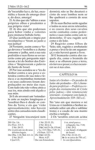 2 Ne´ fi 15:21–16:2 96 
da bescurida˜o luz e, da luz, escu-rida 
˜ o; e fazem do amargo doce 
e, do doce, amargo! 
21 Ai dos que sa˜o asa´bios a seus 
pro´ prios olhos e prudentes a 
sua pro´ pria vista! 
22 Ai dos que sa˜o poderosos 
para beber vinho e valentes 
para misturar bebida forte; 
23 Que justificam o ı´mpio por 
recompensa e atiram ao justo a 
sua justic¸a! 
24 Portanto, assim como o afo-go 
devora o brestolho e a chama 
consome a cpalha, sera´ a sua raiz 
podrida˜o e suas flores se esvae-cera 
˜o como po´ ; porquanto rejei-taram 
a lei do Senhor dos Exe´r-citos 
e ddesprezaram a palavra 
do Santo de Israel. 
25 Por isso acendeu-se a aira do 
Senhor contra o seu povo e es-tendeu 
contra ele sua ma˜o e fe-riu- 
o; e as montanhas tremeram 
e os seus cada´veres foram des-pedac 
¸ados no meio das ruas. 
Com tudo isto na˜o voltou atra´s a 
sua ira, mas ainda esta´ alc¸ada a 
sua ma˜o. 
26 E ele arvorara´ umaestandar-te 
ante as nac¸o˜ es longı´nquas e 
bassobiar-lhes-a´ desde os con-fins 
da Terra; e eis que cvira˜o 
apressadamente; na˜o havera´ 
entre eles cansados nem claudi-cantes. 
27 Ningue´m toscanejara´ nem 
dormira´ ; na˜o se lhe desatara´ o 
cinto de seus lombos nem se 
lhe quebrara´ a correia de seus 
sapatos. 
28 As suas flechas sera˜o agudas 
e todos os seus arcos retesados; 
e os cascos dos seus cavalos 
sera˜o contados como peder-neira 
e suas rodas como um re-demoinho. 
O seu rugido sera´ 
como o do lea˜o. 
29 Rugira˜ o como filhos de 
alea˜o; sim, rugira˜o e arrebatara˜o 
a presa e leva´-la-a˜o em seguran-c 
¸a; e na˜o havera´ quem a livre. 
30 E bramara˜o contra eles na-quele 
dia, como o bramido do 
mar; e se olharem para a terra, 
eis trevas e pesar; e a luz escure-cer- 
se-a´ nos ce´us. 
CAPI´TULO 16 
Isaı´as veˆ o Senhor—Os pecados de 
Isaı´as sa˜o perdoados—Ele e´ chama-do 
para profetizar—Profetiza a re-jeic 
¸a˜o dos ensinamentos de Cristo 
pelos judeus—Um remanescente 
retornara´—Comparar com Isaı´as 6. 
Aproximadamente 559–545 a.C. 
No aano em que morreu o rei 
Uzias eu vi tambe´mo Senhor as-sentado 
sobre um alto e sublime 
trono; e a cauda de seu manto 
enchia o templo. 
2 Os aserafins estavam acima 
20b I Jo. 1:6. 
21a Prov. 3:5–7; 
2 Ne´ . 28:15. 
23a ie privam-no de seus 
direitos legais. 
24a Oba. 1:18; Mal. 4:1–2; 
2 Ne´ . 20:17. 
b Joel 2:5; 
1 Ne´ . 22:15, 23; 
2 Ne´ . 26:4, 6; 
D&C 64:23–24; 133:64. 
c Lc. 3:17; Mos. 7:29–31. 
d II Sam. 12:7–9. 
25a D&C 63:32; 
Mois. 6:27. 
26a gee Estandarte. 
b ie, sinal para a 
coligac¸a˜ o. Isa. 7:18; 
2 Ne´ . 29:2. 
c gee Israel—Coligac¸a˜o 
de Israel. 
29a 3 Ne´ . 21:12–13. 
16 1a ie cerca de 750 a.C. 
2a gee Querubins. 
 