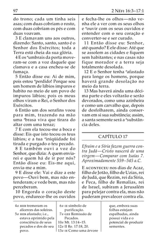 97 2 Ne´ fi 16:3–17:1 
do trono; cada um tinha seis 
asas; com duas cobriam o rosto, 
com duas cobriam os pe´s e com 
duas voavam. 
3 E clamavam uns aos outros, 
dizendo: Santo, santo, santo e´ o 
Senhor dos Exe´ rcitos; toda a 
Terra esta´ cheia da sua glo´ ria. 
4Eos aumbrais da porta move-ram- 
se com a voz daquele que 
clamava e a casa encheu-se de 
fumac¸a. 
5 Enta˜o disse eu: Ai de mim, 
pois estou aperdido! Porque sou 
um homem de la´bios impuros e 
habito no meio de um povo de 
impuros la´ bios; pois os meus 
olhos viram o Rei, o Senhor dos 
Exe´rcitos. 
6 Enta˜o um dos serafins voou 
para mim, trazendo na ma˜ o 
uma abrasa viva que tirara do 
altar com uma tenaz; 
7 E com ela tocou-me a boca e 
disse: Eis que isto tocou os teus 
la´bios; e a tua ainiqu¨ idade foi 
tirada e purgado o teu pecado. 
8 E tambe´m ouvi a voz do 
Senhor, que dizia:Aquem envia-rei 
e quem ha´ de ir por no´ s? 
Enta˜o disse eu: Eis-me aqui, 
envia-me a mim. 
9 E disse ele: Vai e dize a este 
povo—Ouvi bem, mas na˜o en-tenderam; 
e vede bem, mas na˜o 
perceberam. 
10 Engorda o corac¸a˜o deste 
povo, endurece-lhe os ouvidos 
e fecha-lhe os olhos—na˜o ve-nha 
ele a ver com os seus olhos 
e aouvir com os seus ouvidos e 
entender com o seu corac¸a˜o e 
converter-se e ser curado. 
11 Enta˜ o disse eu: Senhor, 
ate´ quando? E ele disse: Ate´ que 
se assolem as cidades e fiquem 
sem habitantes; e nas casas na˜o 
fique morador e a terra seja 
totalmente desolada. 
12 E o Senhor tenha aafastado 
para longe os homens, porque 
havera´ grande desolac¸a˜ o no 
meio da terra. 
13 Mas havera´ ainda uma de´ci-ma 
parte e eles voltara˜o e sera˜o 
devorados, como uma azinheira 
e como um carvalho que, depois 
de desfolharem, ainda conser-vam 
em si sua substaˆncia; assim, 
a santa semente sera´ a asubstaˆn-cia 
deles. 
CAPI´TULO 17 
Efraim e a Sı´ria fazem guerra con-tra 
Juda´—Cristo nascera´ de uma 
virgem—Comparar com Isaı´as 7. 
Aproximadamente 559–545 a.C. 
E aconteceu nos dias de Acaz, 
filho de Jota˜ o, filho de Uzias, rei 
de Juda´ , que Rezim, rei da Sı´ria, 
e Peca, filho de Remalias, rei 
de Israel, subiram a Jerusale´m 
para pelejar contra ela, mas na˜o 
puderam prevalecer contra ela. 
4a heb tremeram os 
alicerces das soleiras. 
5a heb afastado; i.e., 
estava oprimido pela 
conscieˆncia de seus 
pecados e dos de seu 
povo. 
6a ie sı´mbolo de 
purificac¸a˜o. 
7a gee Remissa˜o de 
Pecados. 
10a Mt. 13:14–15. 
12a II Re. 17:18, 20. 
13a ie Como uma a´rvore 
que, embora suas 
folhas estejam 
espalhadas, ainda 
possui vida e o 
potencial de produzir 
sementes. 
 