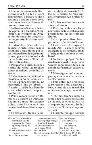 2 Ne´ fi 17:2–18 98 
2 E deram aviso a` casa de Davi, 
dizendo: A Sı´ria fez alianc¸a 
com aEfraim. E moveu-se-lhe o 
corac¸a˜o e o corac¸a˜o de seu povo, 
como se movem as a´rvores do 
bosque com o vento. 
3 Enta˜o disse o Senhor a Isaı´as: 
Ide agora, tu e teu filho, aSear- 
Jasube, ao encontro de Acaz, 
ao fim do canal do tanque su-perior, 
na estrada do campo do 
pisoeiro. 
4 E dize-lhe: Acautela-te e 
aquieta-te; ana˜o temas nem se 
desanime o teu corac¸a˜o por es-ses 
dois pedac¸os de tic¸a˜o fume-gantes, 
por causa do ardor da 
ira de Rezim com a Sı´ria e do 
filho de Remalias. 
5 Porquanto a Sı´ria, Efraim e 
o filho de Remalias tiveram 
contra ti maligno conselho, di-zendo: 
6 Subamos contra Juda´ e ator-mentemo- 
la; arepartamo-la en-tre 
no´ s e ponhamos um rei no 
meio dela, o filho de Tabeal. 
7 Assim diz o Senhor Deus: Is-so 
na˜o subsistira´ nem tampouco 
acontecera´ . 
8 Pois a cabec¸a da Sı´ria e´ Da-masco 
e a cabec¸a de Damasco, 
Rezim; e dentro de sessenta 
e cinco anos Efraim sera´ que-brantado 
e deixara´ de ser um po-vo. 
9 E a cabec¸a de Efraim e´ Sama-ria 
e a cabec¸a de Samaria e´ o fi-lho 
de Remalias. Se ana˜o crer-des, 
certamente na˜o ficareis fir-mes. 
10 E o Senhor falou novamente 
a Acaz, dizendo: 
11 Pede ao Senhor teu Deus 
um asinal; pede-o embaixo nas 
profundezas ou em cima nas 
alturas. 
12 Acaz, pore´m, disse: Na˜o o 
pedirei nem atentarei o Senhor. 
13 E ele disse: Ouvi agora, o´ 
casa de Davi—e´ pouco para vo´ s 
afadigardes os homens, ainda 
afadigareis tambe´m o meu 
Deus? 
14 Portanto o pro´ prio Senhor 
vos dara´ um sinal—Eis que uma 
avirgem concebera´ e dara´ a` luz 
um filho; e bEmanuel sera´ o seu 
nome. 
15 Manteiga e mel comera´ , 
para que saiba rejeitar o mal e 
escolher o bem. 
16 Pois antes que o amenino 
saiba rejeitar o mal e escolher o 
bem, a terra de que te enfadas 
sera´ abandonada por seus bdois 
reis. 
17 O Senhor fara´ avir sobre ti e 
sobre o teu povo e sobre a casa 
de teu pai, pelo rei da Assı´ria, 
dias que nunca vieram, desde o 
dia em que bEfraim se separou 
de Juda´ . 
18 E acontecera´ que naquele 
17 2a ie Toda a Israel do 
norte foi chamada 
pelo nome de Efraim, 
a principal tribo do 
norte. 
3a heb o remanescente 
retornara´ . 
4a ie Na˜o te alarmes 
com o ataque; resta 
pouco poder de fogo 
a`queles dois reis. 
6a heb dividamo-la. 
9a II Croˆ n. 20:20. 
11a gee Sinal. 
12a ie testar, experimentar 
ou provar. 
14a gee Virgem. 
b heb Deus esta´ 
conosco. 
gee Emanuel. 
16a 2 Ne´ . 18:4. 
b II Re. 15:30; 16:9. 
17a II Croˆ n. 28:19–21. 
b I Re. 12:16–19. 
 