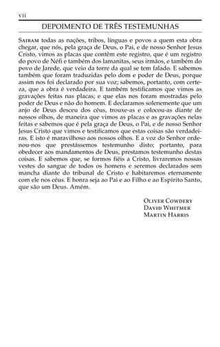 vii 
DEPOIMENTO DE TREˆ S TESTEMUNHAS 
Saibam todas as nac¸o˜ es, tribos, lı´nguas e povos a quem esta obra 
chegar, que no´ s, pela grac¸a de Deus, o Pai, e de nosso Senhor Jesus 
Cristo, vimos as placas que conteˆm este registro, que e´ um registro 
do povo de Ne´fi e tambe´m dos lamanitas, seus irma˜os, e tambe´m do 
povo de Jarede, que veio da torre da qual se tem falado. E sabemos 
tambe´m que foram traduzidas pelo dom e poder de Deus, porque 
assim nos foi declarado por sua voz; sabemos, portanto, com certe-za, 
que a obra e´ verdadeira. E tambe´m testificamos que vimos as 
gravac¸o˜es feitas nas placas; e que elas nos foram mostradas pelo 
poder de Deus e na˜o do homem. E declaramos solenemente que um 
anjo de Deus desceu dos ce´us, trouxe-as e colocou-as diante de 
nossos olhos, de maneira que vimos as placas e as gravac¸o˜es nelas 
feitas e sabemos que e´ pela grac¸a de Deus, o Pai, e de nosso Senhor 
Jesus Cristo que vimos e testificamos que estas coisas sa˜o verdadei-ras. 
E isto e´ maravilhoso aos nossos olhos. E a voz do Senhor orde-nou- 
nos que presta´ssemos testemunho disto; portanto, para 
obedecer aos mandamentos de Deus, prestamos testemunho destas 
coisas. E sabemos que, se formos fie´is a Cristo, livraremos nossas 
vestes do sangue de todos os homens e seremos declarados sem 
mancha diante do tribunal de Cristo e habitaremos eternamente 
com ele nos ce´us. E honra seja ao Pai e ao Filho e ao Espı´rito Santo, 
que sa˜o um Deus. Ame´m. 
Oliver Cowdery 
David Whitmer 
Martin Harris 
 