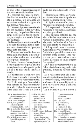 2 Ne´ fi 18:8–22 100 
os seus leitos e transbordara´ por 
todas as suas ribanceiras. 
8 E apassara´ por Juda´; ele trans-bordara 
´ e inundara´ e chegara´ 
ate´ o pescoc¸o; e a extensa˜o de 
suas asas enchera´ a largura da 
tua terra, o´ bEmanuel. 
9 aUni-vos, o´ povos, e sereis fei-tos 
em pedac¸os; e dai ouvidos, 
todos vo´s, de paı´ses distantes; 
cingi-vos e sereis feitos em pe-dac 
¸os; cingi-vos e sereis feitos 
em pedac¸os. 
10 Tomai juntamente conselho 
e ele sera´ dissipado; dizei a pala-vra 
e ela na˜o subsistira´ , aporque 
Deus esta´ conosco. 
11 Porque assim o Senhor me 
falou com ma˜o forte e instruiu-me 
a na˜ o andar no caminho 
deste povo, dizendo: 
12 Na˜o chameis aconspirac¸a˜o 
a tudo quanto este povo chama 
conspirac¸a˜o; e na˜o participeis 
de seu temor nem tenhais 
medo. 
13 Santificai o Senhor dos 
Exe´rcitos; e seja ele o vosso ate-mor 
e seja ele o vosso assombro. 
14 E ele sera´ por asantua´ rio; 
mas servira´ de bpedra de trope-c 
¸o e de rocha de escaˆndalo a`s 
duas casas de Israel; de lac¸o e 
rede aos moradores de Jerusa-le 
´m. 
15 E muitos dentre eles atrope-c 
¸ara˜o e caira˜ o; e sera˜o quebran-tados 
e enlac¸ados e presos. 
16 Ligai o testemunho, selai a 
alei entre os meus discı´pulos. 
17 E esperarei o Senhor, que 
aesconde o rosto da casa de Jaco´ ; 
e a ele aguardarei. 
18 Eis que eu e os filhos que me 
deu o Senhor aqui estamos como 
asinais e maravilhas, em Israel, 
da parte do Senhor dos Exe´rci-tos 
que habita no monte Sia˜o. 
19 E quando vos disserem: 
Consultai os anecromantes e os 
badivinhos que chilreiam e mur-muram 
entre dentes—na˜o cde-ve 
um povo consultar o seu 
Deus, para que os vivos ouc¸am 
dos mortos? 
20 A` 
lei e ao testemunho; e se 
aeles na˜o falarem segundo esta 
palavra, e´ porque na˜o ha´ neles 
luz. 
21 E apassara˜o por ela dura-mente 
oprimidos e famintos; e 
acontecera´ que, tendo fome, se 
enfurecera˜o e amaldic¸oara˜o a 
seu rei e a seu Deus e olhara˜o 
para cima. 
22 E olhara˜o para a Terra e 
8a ie Assı´ria tambe´m 
penetrara´ em Juda´ . 
b gee Emanuel. 
9a ie Fazer alianc¸as. 
10a ie Juda´ (terra de 
Emanuel) sera´ 
poupada. Salm. 46:7. 
12a ie Juda´ na˜o dependera´ 
de combinac¸o˜ es 
secretas com outros 
para sua seguranc¸a. 
13a ie Sede reverentes e 
humildes perante 
Deus. 
14a Eze. 11:15–21. 
b I Ped. 2:4–8; 
Jaco´ 4:14–15. 
15a Mt. 21:42–44. 
16a heb ensinamentos, 
doutrina. 
gee Evangelho. 
17a Isa. 54:8. 
18a ie Os nomes de Isaı´as 
e seus filhos 
significam 
respectivamente: 
“Jeova´ salva”; “Ele 
apressa a presa”; e 
“Um descendente 
retornara´”. 
2 Ne´ . 17:3; 18:3. 
19a Lev. 20:6. 
b ie feiticeiros, 
adivinhos. 
c I Sam. 28:6–20. 
d ou em nome dos 
20a ie os me´diuns 
espı´ritas (tambe´m nos 
vers. 21–22). 
21a ie Israel seria levada 
ao cativeiro porque 
na˜o daria ouvidos. 
 