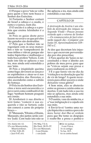2 Ne´ fi 19:13–20:6 102 
13 Porque o povo ana˜o se volta 
para quem o fere nem busca o 
Senhor dos Exe´rcitos. 
14 Portanto o Senhor cortara´ 
de Israel a cabec¸a e a cauda, o 
ramo e o junco, num dia. 
15 O ancia˜o e´ a cabec¸a e o pro-feta 
que ensina falsidades e´ a 
cauda. 
16 Pois os guias deste povo 
fazem-no errar e os que por eles 
sa˜o guiados sa˜o destruı´dos. 
17 Pelo que o Senhor na˜o se 
regozijara´ com os seus mance-bos 
e na˜o se acompadecera´ de 
seus o´ rfa˜os e viu´ vas; porque sa˜o 
todos hipo´ critas e malfazejos e 
toda boca profere btolices. Com 
tudo isto na˜o se aplacou a sua 
ira, mas ainda esta´ estendida a 
sua cma˜o. 
18 Pois a iniqu¨ idade queima 
como fogo; devorara´ as sarc¸as e 
os espinheiros e atear-se-a´ nos 
emaranhados das florestas; e 
eles ascendera˜o como a subida 
da fumac¸a. 
19 Pela ira do Senhor dos Exe´r-citos 
a terra sera´ escurecida e o 
povo sera´ como combustı´vel de 
fogo; anenhum homem poupara´ 
seu irma˜o. 
20 Arrebatara´ a` sua direita e 
tera´ fome; acomera´ a` sua es-querda 
e na˜o se fartara´ ; cada 
um comera´ a carne do pro´ prio 
brac¸o— 
21 aManasse´s, bEfraim; e Efraim, 
Manasse´s; eles juntos sera˜o con-tra 
cJuda´ . Com tudo isto na˜o se 
lhe aplacou a ira, mas ainda esta´ 
estendida a sua ma˜o. 
CAPI´TULO 20 
A destruic¸a˜o da Assı´ria e´ um sı´m-bolo 
da destruic¸a˜o dos inı´quos na 
Segunda Vinda—Poucas pessoas 
restara˜o apo´s o retorno do Senhor 
—Os remanescentes de Jaco´ retor-nara 
˜o naquele dia—Comparar com 
Isaı´as 10. Aproximadamente 559– 
545 a.C. 
Ai dos que decretam leis injus-tas 
e que escrevem perversida-des 
por eles prescritas; 
2 Para apartar do ajuı´zo os ne-cessitados 
e tirar o direito aos 
pobres de meu povo; para que 
as bviu´ vas sejam sua presa e 
para roubarem os o´ rfa˜os! 
3 E o que fareis vo´ s no dia da 
avisitac¸a˜o e na desolac¸a˜o que ha´ 
de vir de longe? A quem recor-rereis 
para obter socorro e onde 
deixareis vossa glo´ ria? 
4 Sem mim, eles se abatera˜o 
entre os presos e caira˜o entre os 
mortos. Com tudo isto a sua ira 
na˜o se aplacou, mas ainda esta´ 
estendida a sua ma˜o. 
5 O´ assı´rio, vara da minha ira, e 
a asua indignac¸a˜o e´ o cajado em 
sua ma˜o. 
6 Envia´ -lo-ei acontra uma na-c 
¸a˜o hipo´ crita e contra o povo do 
meu furor dar-lhe-ei ordem 
para que lhe tome os despojos 
e roube-lhe a presa e ponha-o 
13a Amo´ s 4:6–12. 
17a gee Miserico´ rdia, 
Misericordioso. 
b 2 Ne´ . 9:28–29. 
c Jaco´ 5:47; 6:4. 
19a Miq. 7:2–6. 
20a Deut. 28:53–57. 
21a gee Manasse´s. 
b gee Efraim. 
c gee Juda´ . 
20 2a ou justic¸a. 
b gee Viu´ va. 
3a ie castigo. 
5a Isa. 10:5. 
6a ie contra Israel. 
 