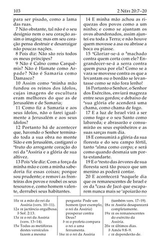 103 2 Ne´ fi 20:7–20 
para ser pisado, como a lama 
das ruas. 
7 Na˜o obstante, tal na˜o e´ o seu 
desı´gnio nem o seu corac¸a˜o as-sim 
o imagina; mas em seu cora-c 
¸a˜o pensa destruir e desarraigar 
na˜o poucas nac¸o˜ es. 
8 Pois diz: Na˜o sa˜o reis todos 
os meus prı´ncipes? 
9 Na˜o e´ Calno como Carqueˆ- 
mis? Na˜o e´ Hamate como Ar-pade? 
Na˜ o e´ Samaria como 
Damasco? 
10 Assim como aminha ma˜o 
fundou os reinos dos ı´dolos, 
cujas imagens de escultura 
eram melhores do que as de 
Jerusale´m e de Samaria; 
11 Como fiz a Samaria e aos 
seus ı´dolos, na˜o o farei igual-mente 
a Jerusale´m e aos seus 
ı´dolos? 
12 Portanto ha´ de acontecer 
que, havendo o Senhor termina-do 
toda a sua obra no monte 
Sia˜o e em Jerusale´m, castigarei o 
afruto do arrogante corac¸a˜o do 
rei da bAssı´ria e a glo´ ria de sua 
altivez. 
13 Pois aele diz: Com a forc¸a da 
minha ma˜o e com a minha sabe-doria 
fiz essas coisas; porque 
sou prudente; e removi as fron-teiras 
dos povos e roubei os seus 
tesouros e, como homem valen-te, 
derrubei seus habitantes. 
14 E minha ma˜o achou as ri-quezas 
dos povos como a um 
ninho; e como se ajuntam os 
ovos abandonados, assim ajun-tei 
eu toda a Terra; e na˜o houve 
quem movesse a asa ou abrisse a 
boca ou piasse. 
15 aGloriar-se-a´ o bmachado 
contra quem corta com ele? En-grandecer- 
se-a´ a serra contra 
quem puxa por ela? Como se a 
vara se movesse contra os que a 
levantam ou o borda˜o se levan-tasse 
como se na˜o fora lenho! 
16 Portanto o Senhor, o Senhor 
dos Exe´rcitos, enviara´ magreza 
entre seus gordos; e debaixo de 
asua glo´ ria ele acendera´ uma 
chama, como chama de fogo. 
17 E a luz de Israel vira´ a ser 
como fogo e o seu Santo como 
labareda; e abrasara˜o e consu-mira 
˜o os seus espinheiros e as 
suas sarc¸as num dia. 
18 E consumira´ a glo´ ria da sua 
floresta e do seu campo fe´rtil, 
tanto aalma como corpo; e sera´ 
como quando desmaia um por-ta- 
estandarte. 
19 E o aresto das a´rvores de sua 
floresta sera´ ta˜o pouco que um 
menino as podera´ contar. 
20 E acontecera´ anaquele dia 
que os remanescentes de Israel e 
os da bcasa de Jaco´ que escapa-rem 
nunca mais se capoiara˜o no 
10a ie a ma˜o do rei da 
Assı´ria (vers. 10–11). 
12a ie jactaˆncia orgulhosa. 
b Sof. 2:13. 
13a ie o rei da Assı´ria 
(vers. 13–14). 
15a Todas as meta´foras 
destes versı´culos 
fazem a mesma 
pergunta: Pode um 
homem (por exemplo, 
o rei da Assı´ria) 
prosperar contra 
Deus? 
b ie o profeta compara 
o rei a uma 
ferramenta. 
16a ie o rei da Assı´ria 
(tambe´m vers. 17–19). 
18a ie Assı´ria desaparecera´ 
completamente. 
19a ie os remanescentes 
do exe´rcito da 
Assı´ria. 
20a ie u´ ltimos dias. 
b Amo´ s 9:8–9. 
c ie dependera˜o de. 
 