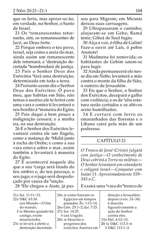 2 Ne´ fi 20:21–21:1 104 
que os feriu, mas apoiar-se-a˜o, 
em verdade, no Senhor, o Santo 
de Israel. 
21 Os aremanescentes retor-nara 
˜o, sim, os remanescentes de 
Jaco´ , ao Deus forte. 
22 Porque embora o teu povo, 
Israel, seja como a areia do mar, 
ainda assim um remanescente 
dele retornara´; a adestruic¸a˜o de-cretada 
btransbordara´ de justic¸a. 
23 Pois o Senhor Deus dos 
Exe´rcitos afara´ uma destruic¸a˜o, 
determinada em toda a terra. 
24 Portanto assim diz o Senhor 
Deus dos Exe´ rcitos: O´ 
povo 
meu, que habitas em Sia˜o, na˜o 
temas o assı´rio; ele te ferira´ com 
uma vara e contra ti levantara´ o 
seu borda˜o a` amaneira do Egito; 
25 Pois daqui a bem pouco a 
indignac¸a˜o cessara´ ; e a minha 
ira, na sua destruic¸a˜o. 
26 E o Senhor dos Exe´rcitos le-vantara 
´ contra ele um flagelo, 
como a matanc¸a de aMidia˜ junto 
a` rocha de Orebe; e como a sua 
vara estava sobre o mar, assim 
tambe´m a levantara´ a` maneira 
do Egito. 
27 E acontecera´ naquele dia 
que a sua acarga sera´ tirada do 
teu ombro e, do teu pescoc¸o, o 
seu jugo; e o jugo sera´ despeda-c 
¸ado por causa da bunc¸a˜o. 
28 aEle chegou a Aiate, ja´ pas-sou 
para Migrom; em Micma´s 
deixou suas carruagens. 
29 Ultrapassaram o caminho; 
alojaram-se em Geba; Rama´ 
teme; Gibea´ de Saul fugiu. 
30 Alc¸a a voz, o´ filha de Galim! 
Faze-a ouvir ate´ Laı´s, o´ pobre 
Anatote! 
31 Madmena foi removida; os 
habitantes de Gebim unem-se 
para fugir. 
32 Ainda permanecera´ ele nes-se 
dia em Nobe; levantara´ ama˜o 
contra o monte da filha de Sia˜o, 
o outeiro de Jerusale´m. 
33 Eis que o Senhor, o Senhor 
dos Exe´rcitos, decepara´ o galho 
com violeˆncia; e os de aalta esta-tura 
sera˜o cortados e os altivos 
sera˜o humilhados. 
34 E cortara´ com ferro os 
emaranhados das florestas e o 
Lı´bano caira´ pela ma˜o de um 
poderoso. 
CAPI´TULO 21 
O Tronco de Jesse´ (Cristo) julgara´ 
com justic¸a—O conhecimento de 
Deus cobrira´ a Terra no mileˆnio— 
O Senhor levantara´ um estandarte 
e coligara´ Israel—Comparar com 
Isaı´as 11. Aproximadamente 559– 
545 a.C. 
E saira´ uma avara do btronco de 
21a Isa. 11:11–12. 
22a D&C 63:34. 
gee Mundo—O fim 
do mundo. 
b ie Mesmo quando ha´ 
castigo, existe 
miserico´ rdia. 
23a ie levara´ a efeito a 
destruic¸a˜o decretada. 
24a ie como fizeram os 
Egı´pcios em tempos 
passados.Eˆ 
x. 1:13–14. 
26a Geˆn. 25:1–2; Juı´. 7:25. 
27a Isa. 14:25. 
b gee Ungido. 
28a ie Descrito o 
progresso dos 
exe´rcitos Assı´rios em 
direc¸a˜o a Jerusale´m; 
depois (vers. 33–34) 
e´ descrita 
figurativamente a 
ac¸a˜o do Senhor 
contra eles. 
33a Hel. 4:12–13. 
21 1a D&C 113:3–4. 
b D&C 113:1–2. 
 