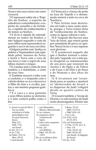 105 2 Ne´ fi 21:2–13 
cJesse´ e das suas raı´zesumramo 
crescera´ . 
2 E repousara´ sobre ele o aEspı´- 
rito do Senhor, o espı´rito de 
sabedoria e entendimento, o es-pı 
´rito de conselho e de fortale-za, 
o espı´rito de conhecimento e 
de temor ao Senhor; 
3 E fa´ -lo-a´ ra´pido de entendi-mento 
no temor do Senhor; e 
na˜o ajulgara´ segundo a vista de 
seus olhos nem repreendera´ se-gundo 
o ouvir de seus ouvidos. 
4 Julgara´ pore´m com ajustic¸a os 
pobres e brepreendera´ com equ¨ i-dade 
pelos cmansos da Terra; 
e ferira´ a Terra com a vara de 
sua boca e com o sopro de seus 
la´bios matara´ o inı´quo. 
5 E a justic¸a sera´ o cinto de seus 
lombos; e a fidelidade, o cinto 
de seus arins. 
6 Tambe´m morara´ o lobo com 
o cordeiro; e o leopardo com o 
cabrito deitar-se-a´ ; e o bezerro e 
o filho do lea˜o e a ovelha, jun-tos; 
e um menino pequeno guia´- 
los-a´ . 
7 E a vaca e a ursa pastara˜o 
e seus filhos juntos se deitara˜o; 
e o lea˜o comera´ palha como o 
boi. 
8 E brincara´ a crianc¸a de peito 
na toca da aa´spide e o desma-mado 
metera´ ama˜o na cova do 
bbasilisco. 
9 aNa˜o ferira˜o nem destrui-ra 
˜o em todo o meu santo mon-te, 
porque a Terra estara´ cheia 
de bconhecimento do Senhor, 
como as a´guas cobrem o mar. 
10 E anaquele dia havera´ uma 
braiz de Jesse´, que estara´ posta 
por estandarte do povo; os cgen-tios 
dbusca´-la-a˜o e o seu repouso 
sera´ glorioso. 
11 E acontecera´ naquele dia 
que o Senhor tornara´ a esten-der 
pela asegunda vez a ma˜o pa-ra 
recuperar os remanescentes 
do seu povo que restarem da 
Assı´ria e do Egito e de Patros 
e de Cuse; e de Ela˜o e de Sinar 
e de Hamate e das ilhas do 
mar. 
12 E levantara´ um aestan-darte 
para as nac¸o˜ es e ajuntara´ 
os bdesterrados de Israel; e 
os dispersos de Juda´ ccoligara´ 
desde os quatro cantos da 
Terra. 
13 Cessara´ tambe´m a ainveja de 
Efraim e os adversa´rios de Juda´ 
sera˜o desarraigados; Efraim na˜o 
1c Jesse´ e´ o pai de Davi; 
faz-se ainda 
refereˆncia a` linha 
genealo´ gica real 
na qual nasceria 
Jesus. 
Miq. 5:2; 
Heb. 7:14. 
gee Jesse´ . 
2a Isa. 61:1–3. 
3a Jo. 7:24. 
4a Salm. 72:2–4; 
Mos. 29:12. 
b heb decidir. 
c gee Mansida˜o, 
Manso, Mansuetude. 
5a ou cintura. 
8a pequena cobra 
venenosa do 
Egito. 
b uma outra serpente 
venenosa. 
9a Isa. 2:4. 
gee Mileˆnio. 
b D&C 101:32–33; 
130:9. 
10a ie os u´ ltimos dias. 
JS—H 1:40. 
b Rom. 15:12; 
D&C 113:5–6. 
c D&C 45:9–10. 
d ou a ele. 
11a 2 Ne´ . 6:14; 
25:17; 29:1. 
12a gee Estandarte. 
b 3 Ne´ . 15:15; 16:1–4. 
c Nee. 1:9; 
1 Ne´ . 22:10–12; 
D&C 45:24–25. 
gee Israel—Coligac¸a˜o 
de Israel. 
13a Jer. 3:18. 
 
