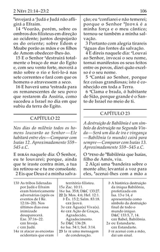 2 Ne´ fi 21:14–23:2 106 
binvejara´ a cJuda´ e Juda´ na˜o afli-gira 
´ a Efraim. 
14 aVoara˜ o, pore´m, sobre os 
ombros dos filisteus em direc¸a˜o 
ao ocidente; juntos despojara˜o 
os do oriente; sobre Edom e 
Moabe pora˜o as ma˜os e os filhos 
de Amom obedecer-lhes-a˜o. 
15 E o Senhor adestruira´ total-mente 
o brac¸o de mar do Egito 
e, com seu vento forte, movera´ a 
ma˜o sobre o rio e feri-lo-a´ nas 
sete correntes e fara´ com que os 
homens o atravessem a seco. 
16 E havera´ uma aestrada para 
os remanescentes de seu povo 
que restarem da Assı´ria, como 
sucedeu a Israel no dia em que 
subiu da terra do Egito. 
CAPI´TULO 22 
Nos dias do mileˆnio todos os ho-mens 
louvara˜o ao Senhor—Ele 
habitara´ entre eles—Comparar com 
Isaı´as 12. Aproximadamente 559– 
545 a.C. 
E dira´ s naquele dia:O´ 
Senhor, 
eu te louvarei; porque, ainda 
que te iraste contra mim, a tua 
ira retirou-se e tu me consolaste. 
2 Eis que Deus e´ a minha salva-c 
¸a˜o; eu aconfiarei e na˜o temerei; 
porque o Senhor bJeova´ e´ a 
minha forc¸a e o meu caˆ ntico; 
tornou-se tambe´m a minha sal-vac 
¸a˜o. 
3 Portanto com alegria tirareis 
aa´guas das fontes da salvac¸a˜o. 
4 E direis naquele dia: aLouvai 
ao Senhor, invocai o seu nome, 
tornai manifestos os seus feitos 
entre os povos, dizei qua˜o excel-so 
e´ o seu nome. 
5 aCantai ao Senhor, porque 
fez coisas grandiosas; isto e´ co-nhecido 
em toda a Terra. 
6 aClama e brada, o´ habitante 
de Sia˜ o, porque grande e´ o San-to 
de Israel no meio de ti. 
CAPI´TULO 23 
A destruic¸a˜o de Babiloˆnia e´ umsı´m-bolo 
da destruic¸a˜o na Segunda Vin-da— 
Sera´ um dia de ira e vinganc¸a 
—Babiloˆnia (o mundo) caira´ para 
sempre—Comparar com Isaı´as 13. 
Aproximadamente 559–545 a.C. 
O apeso de bBabiloˆnia que Isaı´as, 
filho de Amo´ s, viu. 
2 Alc¸ai uma abandeira sobre o 
monte alto; levantai a voz para 
eles, bacenai-lhes com a ma˜o a 
13b As tribos lideradas 
por Juda´ e Efraim 
eram historicamente 
adversa´ rias (apo´ s os 
eventos de I Re. 
12:16–20). Nos 
u´ ltimos dias essa 
inimizade 
desaparecera´ . 
Eze. 37:16–22. 
gee Inveja. 
c gee Juda´ . 
14a ie atacar as encostas 
ocidentais que eram 
territo´ rio filisteu. 
15a Zac. 10:11. 
16a Isa. 35:8; D&C 133:27. 
22 2a Mos. 4:6; Hel. 12:1. 
bEˆ 
x. 15:2; Salm. 83:18. 
gee Jeova´ . 
3a geeA´ 
gua(s) Viva(s). 
4a gee Ac¸a˜o de Grac¸as, 
Agradecido, 
Agradecimento. 
5a D&C 136:28. 
6a Isa. 54:1; Sof. 3:14. 
23 1a ie uma mensagem 
de condenac¸a˜o. 
b A histo´ rica destruic¸a˜o 
da ı´niqua Babiloˆ nia, 
profetizada em 
Isa. 13 e 14, e´ 
apresentada como 
sı´mbolo da destruic¸a˜o 
final de todo o 
mundo inı´quo. 
D&C 133:5, 7, 14. 
gee Babel, Babiloˆ nia. 
2a ou Estandarte. 
gee Estandarte. 
b ie acenai com a ma˜o, 
dai um sinal. 
 