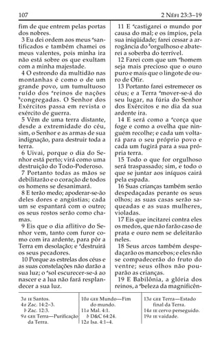 107 2 Ne´ fi 23:3–19 
fim de que entrem pelas portas 
dos nobres. 
3 Eu dei ordem aos meus asan-tificados 
e tambe´m chamei os 
meus valentes, pois minha ira 
na˜o esta´ sobre os que exultam 
com a minha majestade. 
4 O estrondo da multida˜o nas 
montanhas e´ como o de um 
grande povo, um tumultuoso 
ruı´do dos areinos de nac¸o˜ es 
bcongregadas. O Senhor dos 
Exe´ rcitos passa em revista o 
exe´rcito de guerra. 
5 Veˆm de uma terra distante, 
desde a extremidade do ce´u, 
sim, o Senhor e as armas de sua 
indignac¸a˜o, para destruir toda a 
terra. 
6 Uivai, porque o dia do Se-nhor 
esta´ perto; vira´ como uma 
destruic¸a˜o do Todo-Poderoso. 
7 Portanto todas as ma˜os se 
debilitara˜o e o corac¸a˜o de todos 
os homens se desanimara´ . 
8 E tera˜o medo; apoderar-se-a˜o 
deles dores e angu´ stias; cada 
um se espantara´ com o outro; 
os seus rostos sera˜o como cha-mas. 
9 Eis que o dia aflitivo do Se-nhor 
vem, tanto com furor co-mo 
com ira ardente, para poˆ r a 
Terra em desolac¸a˜o; e adestruira´ 
os seus pecadores. 
10 Porque as estrelas dos ce´us e 
as suas constelac¸o˜es na˜o dara˜o a 
sua luz; o asol escurecer-se-a´ ao 
nascer e a lua na˜o fara´ resplan-decer 
a sua luz. 
11 E acastigarei o mundo por 
causa do mal; e os ı´mpios, pela 
sua iniqu¨ idade; farei cessar a ar-roga 
ˆncia do borgulhoso e abate-rei 
a soberba do terrı´vel. 
12 Farei com que um ahomem 
seja mais precioso que o ouro 
puro e mais que o lingote de ou-ro 
de Ofir. 
13 Portanto farei estremecer os 
ce´us; e a Terra amover-se-a´ do 
seu lugar, na fu´ ria do Senhor 
dos Exe´rcitos e no dia da sua 
ardente ira. 
14 E sera´ como a acorc¸a que 
foge e como a ovelha que nin-gue 
´m recolhe; e cada um volta-ra 
´ para o seu pro´ prio povo e 
cada um fugira´ para a sua pro´ - 
pria terra. 
15 Todo o que for orgulhoso 
sera´ traspassado; sim, e todo o 
que se juntar aos inı´quos caira´ 
pela espada. 
16 Suas crianc¸as tambe´m sera˜o 
despedac¸adas perante os seus 
olhos; as suas casas sera˜o sa-queadas 
e as suas mulheres, 
violadas. 
17 Eis que incitarei contra eles 
os medos, que na˜o fara˜o caso de 
prata e ouro nem se deleitara˜o 
neles. 
18 Seus arcos tambe´m despe-dac 
¸ara˜o os mancebos; e eles na˜o 
se compadecera˜o do fruto do 
ventre; seus olhos na˜ o pou-para 
˜o as crianc¸as. 
19 E Babiloˆ nia, a glo´ ria dos 
reinos, a abeleza da magnificeˆn- 
3a ie Santos. 
4a Zac. 14:2–3. 
b Zac. 12:3. 
9a gee Terra—Purificac¸a˜o 
da Terra. 
10a gee Mundo—Fim 
do mundo. 
11a Mal. 4:1. 
b D&C 64:24. 
12a Isa. 4:1–4. 
13a gee Terra—Estado 
final da Terra. 
14a ie cervo perseguido. 
19a ie vaidade. 
 