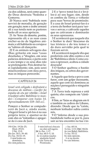 2 Ne´ fi 23:20–24:9 108 
cia dos caldeus, sera´ como quan-do 
Deus destruiu bSodoma e 
Gomorra. 
20 Nunca sera´ ahabitada nem 
servira´ de moradia, de gerac¸a˜o 
em gerac¸a˜o; nem o a´rabe armara´ 
ali a sua tenda nem os pastores 
fara˜o ali os seus apriscos. 
21 As aferas do deserto, pore´m, 
repousara˜o ali; e as suas casas 
encher-se-a˜o de lu´ gubres ani-mais; 
e ali habitara˜o as corujas e 
os bsa´ tiros ali danc¸ara˜o. 
22 E os animais selvagens das 
ilhas gritara˜o em suas acasas 
desoladas; e bdrago˜ es, em seus 
pala´cios deleitosos; e perto esta´ 
o seu tempo e os seus dias na˜o 
se prolongara˜ o. Pois destruı´-la-ei 
rapidamente; sim, pois serei 
misericordioso com meu povo, 
mas os inı´quos perecera˜o. 
CAPI´TULO 24 
Israel sera´ coligada e desfrutara´ o 
descanso do mileˆnio—Lu´ cifer foi 
expulso do ce´u por rebelia˜o—Israel 
triunfara´ sobre Babiloˆnia (o mun-do)— 
Comparar com Isaı´as 14. 
Aproximadamente 559–545 a.C. 
Porque o Senhor se compade-cera 
´ de Jaco´ e, ainda assim, 
aelegera´ Israel e poˆ -los-a´ na sua 
pro´ pria terra; e ajuntar-se-a˜o 
com eles os bestranhos e apegar-se- 
a˜o a` casa de Jaco´ . 
2 E o apovo toma´-los-a´ e leva´- 
los-a´ ao seu lugar; sim, desde 
os confins da Terra; e voltara˜o 
para suas bterras de promissa˜o. 
E a casa de Israel possuı´-las-a´ e 
a terra do Senhor sera´ para cser-vos 
e servas; e cativara˜o aqueles 
que os cativaram e dominara˜o 
os seus opressores. 
3 E acontecera´ que naquele dia 
o Senhor te dara´ adescanso da 
tua tristeza e do teu temor e 
da dura servida˜o pela qual te 
fizeram servir. 
4 E acontecera´ naquele dia que 
proferira´s este dito contra o rei 
de aBabiloˆ nia e dira´ s: Como ces-sou 
o opressor, acabou a cidade 
dourada! 
5 O Senhor quebrou o basta˜o 
dos inı´quos, os cetros dos gover-nantes. 
6 Aquele que feriu o povo com 
furor, com um golpe incessante, 
aquele que com ira dominou as 
nac¸o˜es e´ perseguido e ningue´m 
impede. 
7 A Terra toda repousa e esta´ 
quieta; eles rompem em acaˆ nti-cos. 
8 Sim, as afaias se alegram em ti 
e tambe´m os cedros do Lı´bano, 
dizendo: Desde que tu bcaı´ste, 
nenhum lenhador subiu contra 
no´ s. 
9 O ainferno desde a sua pro-fundidade 
turba-se por ti, para 
sair ao teu encontro na tua vin- 
19b Geˆn. 19:24–25; 
Deut. 29:23; 
2 Ne´ . 13:9. 
20a Jer. 50:3, 39–40. 
21a Isa. 34:14–15. 
b heb bodes ou 
demoˆ nios. 
22a heb pala´ cios. 
b heb (talvez) chacais 
ou ca˜es selvagens. 
24 1a Zac. 1:17. 
b Isa. 60:3–5, 10. 
2a ie outras nac¸o˜ es 
ajudara˜o Israel. 
b gee Terra da 
Promissa˜o. 
c Isa. 60:14. 
3a Jos. 1:13; D&C 84:24. 
4a gee Babel, Babiloˆ nia. 
7a Isa. 55:12. 
8a heb cipreste. 
b ie na morte. 
9a gee Inferno. 
 
