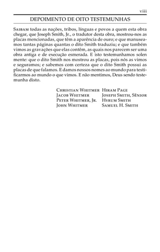 viii 
DEPOIMENTO DE OITO TESTEMUNHAS 
Saibam todas as nac¸o˜ es, tribos, lı´nguas e povos a quem esta obra 
chegar, que Joseph Smith, Jr., o tradutor desta obra, mostrou-nos as 
placas mencionadas, que teˆm a apareˆncia de ouro; e que manusea-mos 
tantas pa´ginas quantas o dito Smith traduziu; e que tambe´m 
vimos as gravac¸o˜ es que elas conteˆm, as quais nos parecem ser uma 
obra antiga e de execuc¸a˜o esmerada. E isto testemunhamos solen 
mente: que o dito Smith nos mostrou as placas, pois no´ s as vimos 
e seguramos; e sabemos com certeza que o dito Smith possui as 
placas de que falamos. E damos nossos nomes ao mundo para testi-ficarmos 
ao mundo o que vimos. E na˜o mentimos, Deus sendo teste-munha 
disto. 
Christian Whitmer Hiram Page 
Jacob Whitmer Joseph Smith, Seˆnior 
Peter Whitmer, Jr. Hyrum Smith 
John Whitmer Samuel H. Smith 
 