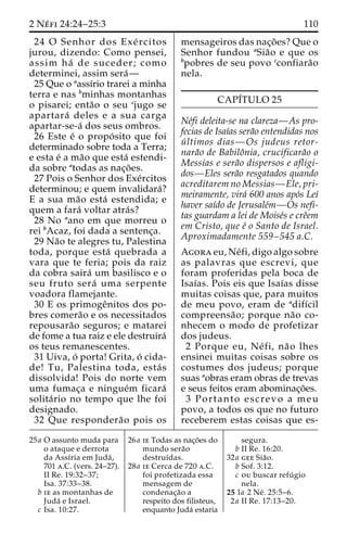 2 Ne´ fi 24:24–25:3 110 
24 O Senhor dos Exe´ rcitos 
jurou, dizendo: Como pensei, 
assim ha´ de suceder; como 
determinei, assim sera´— 
25 Que o aassı´rio trarei a minha 
terra e nas bminhas montanhas 
o pisarei; enta˜o o seu cjugo se 
apartara´ deles e a sua carga 
apartar-se-a´ dos seus ombros. 
26 Este e´ o propo´ sito que foi 
determinado sobre toda a Terra; 
e esta e´ ama˜o que esta´ estendi-da 
sobre atodas as nac¸o˜ es. 
27 Pois o Senhor dos Exe´rcitos 
determinou; e quem invalidara´? 
E a sua ma˜o esta´ estendida; e 
quem a fara´ voltar atra´s? 
28 No aano em que morreu o 
rei bAcaz, foi dada a sentenc¸a. 
29 Na˜o te alegres tu, Palestina 
toda, porque esta´ quebrada a 
vara que te feria; pois da raiz 
da cobra saira´ um basilisco e o 
seu fruto sera´ uma serpente 
voadora flamejante. 
30 E os primogeˆnitos dos po-bres 
comera˜o e os necessitados 
repousara˜o seguros; e matarei 
de fome a tua raiz e ele destruira´ 
os teus remanescentes. 
31 Uiva, o´ porta! Grita, o´ cida-de! 
Tu, Palestina toda, esta´ s 
dissolvida! Pois do norte vem 
uma fumac¸a e ningue´m ficara´ 
solita´ rio no tempo que lhe foi 
designado. 
32 Que respondera˜o pois os 
mensageiros das nac¸o˜ es? Que o 
Senhor fundou aSia˜o e que os 
bpobres de seu povo cconfiara˜o 
nela. 
CAPI´TULO 25 
Ne´fi deleita-se na clareza—As pro-fecias 
de Isaı´as sera˜o entendidas nos 
u´ ltimos dias—Os judeus retor-nara 
˜o de Babiloˆnia, crucificara˜o o 
Messias e sera˜o dispersos e afligi-dos— 
Eles sera˜o resgatados quando 
acreditarem no Messias—Ele, pri-meiramente, 
vira´ 600 anos apo´s Leı´ 
haver saı´do de Jerusale´m—Os nefi-tas 
guardam a lei de Moise´s e creˆem 
em Cristo, que e´ o Santo de Israel. 
Aproximadamente 559–545 a.C. 
Agora eu, Ne´fi, digo algo sobre 
as palavras que escrevi, que 
foram proferidas pela boca de 
Isaı´as. Pois eis que Isaı´as disse 
muitas coisas que, para muitos 
de meu povo, eram de adifı´cil 
compreensa˜ o; porque na˜o co-nhecem 
o modo de profetizar 
dos judeus. 
2 Porque eu, Ne´ fi, na˜o lhes 
ensinei muitas coisas sobre os 
costumes dos judeus; porque 
suas aobras eram obras de trevas 
e seus feitos eram abominac¸o˜ es. 
3 Portanto escrevo a meu 
povo, a todos os que no futuro 
receberem estas coisas que es- 
25a O assunto muda para 
o ataque e derrota 
da Assı´ria em Juda´ , 
701 a.C. (vers. 24–27). 
II Re. 19:32–37; 
Isa. 37:33–38. 
b ie as montanhas de 
Juda´ e Israel. 
c Isa. 10:27. 
26a ie Todas as nac¸o˜es do 
mundo sera˜o 
destruı´das. 
28a ie Cerca de 720 a.C. 
foi profetizada essa 
mensagem de 
condenac¸a˜o a 
respeito dos filisteus, 
enquanto Juda´ estaria 
segura. 
b II Re. 16:20. 
32a gee Sia˜o. 
b Sof. 3:12. 
c ou buscar refu´ gio 
nela. 
25 1a 2 Ne´ . 25:5–6. 
2a II Re. 17:13–20. 
 