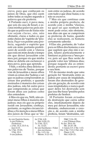 111 2 Ne´ fi 25:4–10 
crevo, para que conhec¸am os 
juı´zos de Deus, que eles caem 
sobre todas as nac¸o˜es segundo a 
palavra que ele proferiu. 
4 Portanto ouvi, o´ povo meu, 
que sois da casa de Israel, e es-cutai 
minhas palavras; pois ain-da 
que as palavras de Isaı´as na˜o 
vos sejam claras, sa˜ o, na˜ o 
obstante, claras a todos os que 
esta˜o cheios do aespı´rito de bpro-fecia. 
Fac¸o-vos pore´muma pro-fecia, 
segundo o espı´rito que 
esta´ em mim; portanto profeti-zarei 
de acordo com a cclareza 
que esta´ em mim desde o tempo 
em que deixei Jerusale´m com 
meu pai; porque eis que minha 
alma se deleita em esclarecer o 
meu povo, para que aprenda. 
5 Sim, e minha alma deleita-se 
nas palavras de aIsaı´as, porque 
vim de Jerusale´m e meus olhos 
viram as coisas dos bjudeus; e sei 
que os judeus compreendem as 
coisas dos profetas; e quando 
ensinados a` maneira das coisas 
dos judeus, na˜o ha´ outro povo 
que compreenda as coisas que 
foram ditas aos judeus como 
eles entendem. 
6 Mas eis que eu, Ne´fi, na˜o en-sinei 
meus filhos a` maneira dos 
judeus; mas eis que eu pro´ prio 
residi em Jerusale´m; conhec¸o, 
portanto, as regio˜ es circunvizi-nhas; 
e fiz menc¸a˜o a meus filhos 
dos juı´zos de Deus que se ade-ram 
entre os judeus, de acordo 
com tudo o que disse Isaı´as; e eu 
na˜o os escrevo. 
7 Mas eis que continuo com 
a minha pro´ pria profecia, de 
acordo com a minha aclareza, 
na qual sei que nenhum ho-mem 
pode errar; na˜o obstante, 
nos dias em que se cumprirem 
as profecias de Isaı´as, quando 
elas se realizarem, os homens 
certamente sabera˜o. 
8 Elas sa˜ o, portanto, de avalor 
para os filhos dos homens; e aos 
que supo˜em que elas na˜o o se-jam, 
falarei particularmente e 
limitarei as palavras a bmeu po-vo; 
pois sei que lhes sera˜o de 
grande valor nos cu´ ltimos dias; 
porque naquele dia as enten-dera 
˜ o; portanto as escrevi para 
o seu bem. 
9 E do mesmo modo que uma 
gerac¸a˜o foi adestruı´da entre os 
judeus por causa de iniqu¨ idade, 
foram eles destruı´dos de gera-c 
¸a˜o em gerac¸a˜ o, de acordo com 
suas iniqu¨ idades; e nunca qual-quer 
deles foi destruı´do sem 
que isso lhe fosse bpredito pelos 
profetas do Senhor. 
10 Portanto foram avisados 
da destruic¸a˜o que cairia sobre 
eles, imediatamente depois de 
meu pai deixar Jerusale´m; na˜o 
obstante, endureceram o cora-c 
¸a˜o e, de acordo com a minha 
profecia, foram adestruı´dos, sal- 
4a gee Espı´rito Santo. 
b gee Profecia, 
Profetizar. 
c 2 Ne´ . 31:3; 33:5–6; 
Jaco´ 4:13. 
5a 1 Ne´ . 19:23; 
3 Ne´ . 23:1. 
b gee Judeus. 
6a 2 Ne´ . 6:8; 
Hel. 8:20–21. 
7a 2 Ne´ . 32:7; 
Al. 13:23. 
8a gee Escrituras—Valor 
das escrituras. 
b En. 1:13–16; 
Mo´ rm. 5:12–15; 
D&C 3:16–20. 
c geeU´ 
ltimos Dias. 
9a Jer. 39:4–10; 
Mt. 23:37–38. 
b Amo´ s 3:7; 1 Ne´ . 1:13. 
10a 1 Ne´ . 7:13; 2 Ne´ . 6:8; 
Oˆ 
mni 1:15; 
Hel. 8:20–21. 
 