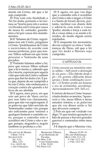 2 Ne´ fi 25:25–26:3 114 
mente em Cristo, ate´ que a lei 
seja cumprida. 
25 Pois com esta finalidade a 
alei foi dada; portanto a lei tor-nou- 
se bmorta para no´ s e somos 
vivificados em Cristo por causa 
de nossa fe´ ; contudo, guarda-mos 
a lei por causa dos manda-mentos. 
26 E afalamos de Cristo, regozi-jamo- 
nos em Cristo, pregamos 
a Cristo, bprofetizamos de Cristo 
e escrevemos de acordo com 
nossas profecias, para que nos-sos 
cfilhos saibam em que fonte 
procurar a dremissa˜o de seus 
pecados. 
27 Portanto falamos sobre a lei, 
para que nossos filhos saibam 
que a lei e´ morta; e, sabendo que 
ela e´ morta, esperem por aquela 
vida que esta´ em Cristo e saibam 
para que fim foi dada a lei. E pa-ra 
que, depois de ser cumprida a 
lei em Cristo, na˜o endurec¸am o 
corac¸a˜o contra ele quando a lei 
tiver de ser abolida. 
28 E agora, meu povo, eis que 
sois um povo de adura cerviz; 
por isso falei-vos claramente, 
para que na˜o vos equivoqueis. E 
as palavras que falei servira˜o de 
btestemunho contra vo´ s; porque 
sa˜o suficientes para censinar a 
qualquer homem o caminho re-to; 
porque o caminho reto e´ 
acreditar em Cristo e na˜o o ne-gar, 
porque, negando-o, negais 
tambe´m os profetas e a lei. 
29 E agora, eis que vos digo 
que o caminho reto e´ acreditar 
em Cristo e na˜o o negar; e Cristo 
e´ o Santo de Israel; deveis, por-tanto, 
inclinar-vos diante dele 
e adora´ -lo com todo o vosso 
apoder, mente e forc¸a e com to-da 
a vossa alma; e se assim o fi-zerdes, 
de modo algum sereis 
rejeitados. 
30 E enquanto for necessa´ rio, 
deveis cumprir os ritos e aorde-nanc 
¸as de Deus, ate´ que a lei 
que foi dada a Moise´ s seja 
cumprida. 
CAPI´TULO 26 
Cristo exercera´ seu ministe´rio entre 
os nefitas—Ne´fi preveˆ a destruic¸a˜o 
de seu povo—Eles falara˜o desde o 
po´—Os gentios edificara˜o falsas 
igrejas e fara˜o combinac¸o˜es secre-tas— 
O Senhor proı´be aos homens 
o uso de artimanhas sacerdotais. 
Aproximadamente 559–545 a.C. 
E depois de haver Cristo aressus-citado 
dentre os mortos, bapare-cera 
´ a vo´ s, meus filhos e meus 
amados irma˜ os; e as palavras 
que ele vos disser sera˜o a clei 
que devereis cumprir. 
2 Pois eis que em verdade vos 
digo: Vi que muitas gerac¸o˜es se 
ha˜o de passar e havera´ grandes 
guerras e contendas entre meu 
povo. 
3 E depois que o Messias vier, 
25a gee Lei de Moise´s. 
b Rom. 7:4–6. 
26a Jaco´ 4:12; 
Jar. 1:11; 
Mos. 3:13. 
b Lc. 10:23–24. 
c gee Crianc¸a(s), 
Menino(s); Filho(s). 
d gee Remissa˜o de 
Pecados. 
28a Mos. 3:14. 
b gee Testemunho. 
c 2 Ne´ . 33:10. 
29a Deut. 6:5; 
Marcos 12:29–31. 
30a gee Ordenanc¸as. 
26 1a 3 Ne´ . 11:1–12. 
b 1 Ne´ . 11:7; 12:6. 
c 3 Ne´ . 15:2–10. 
 