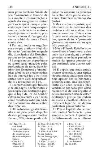 115 2 Ne´ fi 26:4–11 
meu povo recebera´ asinais de 
seu bnascimento e tambe´m de 
sua morte e ressurreic¸ a˜ o; e 
aquele dia sera´ grande e terrı´vel 
para os inı´quos, porque pere-cera 
˜ o; e perecem porque expul-sam 
os profetas e os santos e 
apedrejam-nos e matam; por-tanto 
o clamor do csangue dos 
santos subira´ da terra a Deus, 
contra eles. 
4 Portanto todos os orgulho-sos 
e os que praticam iniqu¨ ida-de 
sera˜o aqueimados naquele 
dia, diz o Senhor dos Exe´rcitos, 
porque sera˜o como restolho. 
5 E os que matam os profetas e 
os santos sera˜o atragados pelas 
profundezas da terra, diz o Se-nhor 
dos Exe´ rcitos; e bmonta-nhas 
cobri-los-a˜o e redemoinhos 
ha˜o de carrega´ -los e edifı´cios 
caira˜o sobre eles, despedac¸an-do- 
os e reduzindo-os a po´ . 
6 E sera˜o visitados por trovo˜es 
e relaˆmpagos e terremotos e 
toda espe´cie de destruic¸a˜ o, por-que 
o fogo da ira do Senhor 
estara´ aceso contra eles e sera˜o 
como restolho; e o dia que ha´ de 
vir os consumira´ , diz o Senhor 
dos Exe´rcitos. 
7 Oh! A dor e a angu´ stia de mi-nha 
alma pela perda daqueles 
de meu povo que sera˜o mortos! 
Pois eu, Ne´fi, vi essa perda e ela 
quase me consome na presenc¸a 
do Senhor; devo pore´m clamar 
a meu Deus: Teus caminhos sa˜o 
ajustos. 
8 Mas eis que os justos, que 
da˜o ouvidos a` s palavras dos 
profetas e na˜o os matam, mas 
que esperam em Cristo com 
firmeza os sinais que sera˜o da-dos, 
apesar de toda apersegui-c 
¸a˜o—eis que esses sa˜o os que 
bna˜o perecera˜o. 
9 Mas o Filho da Retida˜o aapa-recer- 
lhes-a´ e bcura´-los-a´ ; e eles 
tera˜o cpaz com ele, ate´ que dtreˆs 
gerac¸o˜ es se tenham passado e 
muitos da equarta gerac¸a˜o ha-jam 
terminado seus dias em reti-da 
˜o. 
10 E depois que estas coisas 
tiverem acontecido, uma ra´pida 
adestruic¸a˜o advira´ a meu povo; 
pois apesar dos sofrimentos 
de minha alma, eu a vi; sei por-tanto 
que acontecera´ ; e eles 
vendem-se por nada; pois como 
recompensa de seu orgulho e 
de sua insensatez, ha˜o de colher 
destruic¸a˜ o; pois ja´ que cedem 
ao diabo e escolhem obras de 
trevas em lugar de luz, devem 
portanto ir para o binferno. 
11 Pois o Espı´rito do Senhor 
na˜o tentara´ ainfluenciar para 
sempre o homem. E quando o 
Espı´rito cessa de tentar influen- 
3a 1 Ne´ . 12:4–6. 
gee Sinal. 
b gee Jesus Cristo— 
Profecias acerca 
do nascimento e 
da morte de Jesus 
Cristo. 
c Geˆn. 4:10; 
2 Ne´ . 28:10; 
Mo´ rm. 8:27. 
4a 3 Ne´ . 8:14–24; 9:3, 9. 
5a 1 Ne´ . 19:11; 
3 Ne´ . 10:14. 
b 3 Ne´ . 8:10; 9:5–8. 
7a gee Justic¸a. 
8a gee Perseguic¸a˜o, 
Perseguir. 
b 3 Ne´ . 10:12–13. 
9a 3 Ne´ . 11:8–15. 
b 3 Ne´ . 17:7–9. 
c 4 Ne´ . 1:1–4. 
d 1 Ne´ . 12:11–12; 
3 Ne´ . 27:30–32. 
e Al. 45:10–12; 
Hel. 13:9–10. 
10a Al. 45:9–14; 
Mo´ rm. 8:1–9. 
b gee Inferno. 
11a E´ 
t. 2:15. 
 