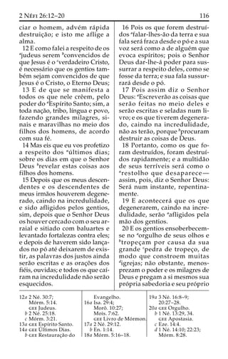 2 Ne´ fi 26:12–20 116 
ciar o homem, adve´m ra´pida 
destruic¸a˜ o; e isto me aflige a 
alma. 
12 E como falei a respeito de os 
ajudeus serem bconvencidos de 
que Jesus e´ o cverdadeiro Cristo, 
e´ necessa´rio que os gentios tam-be 
´m sejam convencidos de que 
Jesus e´ o Cristo, o Eterno Deus; 
13 E de que se manifesta a 
todos os que nele creˆem, pelo 
poder do aEspı´rito Santo; sim, a 
toda nac¸a˜o, tribo, lı´ngua e povo, 
fazendo grandes milagres, si-nais 
e maravilhas no meio dos 
filhos dos homens, de acordo 
com sua fe´. 
14 Mas eis que eu vos profetizo 
a respeito dos au´ ltimos dias; 
sobre os dias em que o Senhor 
Deus brevelar estas coisas aos 
filhos dos homens. 
15 Depois que os meus descen-dentes 
e os descendentes de 
meus irma˜os houverem degene-rado, 
caindo na incredulidade, 
e sido afligidos pelos gentios, 
sim, depois que o Senhor Deus 
os houver cercado com o seu ar-raial 
e sitiado com baluartes e 
levantado fortalezas contra eles; 
e depois de haverem sido lanc¸a-dos 
no po´ ate´ deixarem de exis-tir, 
as palavras dos justos ainda 
sera˜o escritas e as orac¸o˜ es dos 
fie´is, ouvidas; e todos os que caı´- 
ram na incredulidade na˜o sera˜o 
esquecidos. 
16 Pois os que forem destruı´- 
dos afalar-lhes-a˜o da terra e sua 
fala sera´ fraca desde o po´ e a sua 
voz sera´ como a de algue´m que 
evoca espı´ritos; pois o Senhor 
Deus dar-lhe-a´ poder para sus-surrar 
a respeito deles, como se 
fosse da terra; e sua fala sussur-rara 
´ desde o po´ . 
17 Pois assim diz o Senhor 
Deus: aEscrevera˜o as coisas que 
sera˜ o feitas no meio deles e 
sera˜o escritas e seladas num li-vro; 
e os que tiverem degenera-do, 
caindo na incredulidade, 
na˜o as tera˜ o, porque bprocuram 
destruir as coisas de Deus. 
18 Portanto, como os que fo-ram 
destruı´dos, foram destruı´- 
dos rapidamente; e a multida˜o 
de seus terrı´veis sera´ como o 
arestolho que desaparece— 
assim, pois, diz o Senhor Deus: 
Sera´ num instante, repentina-mente. 
19 E acontecera´ que os que 
degenerarem, caindo na incre-dulidade, 
sera˜o aafligidos pela 
ma˜o dos gentios. 
20 E os gentios ensoberbecem-se 
no aorgulho de seus olhos e 
btropec¸am por causa da sua 
grande cpedra de tropec¸o, de 
modo que constroem muitas 
digrejas; na˜o obstante, menos-prezam 
o poder e os milagres de 
Deus e pregam a si mesmos sua 
pro´ pria sabedoria e seu pro´ prio 
12a 2 Ne´ . 30:7; 
Mo´ rm. 5:14. 
gee Judeus. 
b 2 Ne´ . 25:18. 
c Mo´ rm. 3:21. 
13a gee Espı´rito Santo. 
14a geeU´ 
ltimos Dias. 
b gee Restaurac¸a˜o do 
Evangelho. 
16a Isa. 29:4; 
Moroˆ . 10:27; 
Mois. 7:62. 
gee Livro de Mo´rmon. 
17a 2 Ne´ . 29:12. 
b En. 1:14. 
18a Mo´ rm. 5:16–18. 
19a 3 Ne´ . 16:8–9; 
20:27–28. 
20a gee Orgulho. 
b 1 Ne´ . 13:29, 34. 
gee Apostasia. 
c Eze. 14:4. 
d 1 Ne´ . 14:10; 22:23; 
Mo´ rm. 8:28. 
 