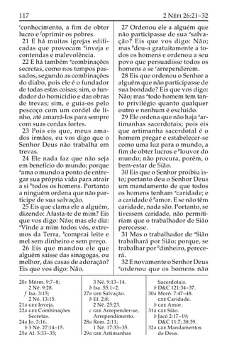117 2 Ne´ fi 26:21–32 
econhecimento, a fim de obter 
lucro e foprimir os pobres. 
21 E ha´ muitas igrejas edifi-cadas 
que provocam ainveja e 
contendas e malevoleˆncia. 
22 E ha´ tambe´m acombinac¸o˜es 
secretas, como nos tempos pas-sados, 
segundo as combinac¸o˜es 
do diabo, pois ele e´ o fundador 
de todas estas coisas; sim, o fun-dador 
do homicı´dio e das obras 
de trevas; sim, e guia-os pelo 
pescoc¸o com um cordel de li-nho, 
ate´ amarra´-los para sempre 
com suas cordas fortes. 
23 Pois eis que, meus ama-dos 
irma˜os, eu vos digo que o 
Senhor Deus na˜o trabalha em 
trevas. 
24 Ele nada faz que na˜o seja 
em benefı´cio do mundo; porque 
aama o mundo a ponto de entre-gar 
sua pro´ pria vida para atrair 
a si btodos os homens. Portanto 
a ningue´m ordena que na˜o par-ticipe 
de sua salvac¸a˜o. 
25 Eis que clama ele a algue´m, 
dizendo: Afasta-te de mim? Eis 
que vos digo: Na˜ o; mas ele diz: 
aVinde a mim todos vo´ s, extre-mos 
da Terra, bcomprai leite e 
mel sem dinheiro e sem prec¸o. 
26 Eis que mandou ele que 
algue´m saı´sse das sinagogas, ou 
melhor, das casas de adorac¸a˜o? 
Eis que vos digo: Na˜o. 
27 Ordenou ele a algue´m que 
na˜o participasse de sua asalva-c 
¸a˜ o? Eis que vos digo: Na˜ o; 
mas bdeu-a gratuitamente a to-dos 
os homens e ordenou a seu 
povo que persuadisse todos os 
homens a se carrependerem. 
28 Eis que ordenou o Senhor a 
algue´mque na˜o participasse de 
sua bondade? Eis que vos digo: 
Na˜o;mas atodo homem tem tan-to 
privile´gio quanto qualquer 
outro e nenhum e´ excluı´do. 
29 Ele ordena que na˜o haja aar-timanhas 
sacerdotais; pois eis 
que artimanha sacerdotal e´ o 
homem pregar e estabelecer-se 
como uma luz para o mundo, a 
fim de obter lucros e blouvor do 
mundo; na˜o procura, pore´m, o 
bem-estar de Sia˜o. 
30 Eis que o Senhor proibiu is-to; 
portanto deu o Senhor Deus 
um mandamento de que todos 
os homens tenham acaridade; e 
a caridade e´ bamor. E se na˜o teˆm 
caridade, nada sa˜ o. Portanto, se 
tivessem caridade, na˜o permiti-riam 
que o trabalhador de Sia˜o 
perecesse. 
31 Mas o trabalhador de aSia˜o 
trabalhara´ por Sia˜ o; porque, se 
trabalhar por bdinheiro, perece-ra 
´ . 
32 E novamente o Senhor Deus 
aordenou que os homens na˜o 
20e Mo´ rm. 9:7–8; 
2 Ne´ . 9:28. 
f Isa. 3:15; 
2 Ne´ . 13:15. 
21a gee Inveja. 
22a gee Combinac¸o˜ es 
Secretas. 
24a Jo. 3:16. 
b 3 Ne´ . 27:14–15. 
25a Al. 5:33–35; 
3 Ne´ . 9:13–14. 
b Isa. 55:1–2. 
27a gee Salvac¸a˜o. 
b Ef. 2:8; 
2 Ne´ . 25:23. 
c gee Arrepender-se, 
Arrependimento. 
28a Rom. 2:11; 
1 Ne´ . 17:33–35. 
29a gee Artimanhas 
Sacerdotais. 
b D&C 121:34–37. 
30a Moroˆ . 7:47–48. 
gee Caridade. 
b gee Amor. 
31a gee Sia˜o. 
b Jaco´ 2:17–19; 
D&C 11:7; 38:39. 
32a gee Mandamentos 
de Deus. 
 