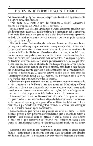ix 
TESTEMUNHO DO PROFETA JOSEPH SMITH 
As palavras do pro´prio Profeta Joseph Smith sobre o aparecimento 
do Livro de Mo´rmon sa˜o: 
“Na noite de . . .vinte e um de setembro . . .(1823) . . .recorri a` 
orac¸a˜o e a` súplica ao Deus Todo-Poderoso . . . 
Enquanto estava assim suplicando a Deus, descobri uma luz sur-gindo 
em meu quarto, a qual continuou a aumentar ate´ o aposento 
ficar mais iluminado do que ao meio-dia; imediatamente apareceu 
ao lado de minha cama um personagem em pe´, no ar, pois seus pe´s 
na˜o tocavam o solo. 
Ele vestia uma tu´ nica solta, da mais rara brancura. Era uma bran-cura 
que excedia a qualquer coisa terrena que eu ja´ vira; nem acredi-to 
que qualquer coisa terrena possa parecer ta˜o extraordinariamente 
branca e brilhante. Tinha as ma˜os desnudas e os brac¸os tambe´m, um 
pouco acima dos pulsos; os pe´s tambe´m estavam desnudos, bem 
como as pernas, um pouco acima dos tornozelos. A cabec¸a e o pesco-c 
¸o tambe´m estavam nus. Verifiquei que na˜o usava outra roupa ale´m 
dessa tu´ nica, pois estava aberta, de modo que lhe podia ver o peito. 
Na˜o somente sua tu´ nica era muito branca, mas toda a sua pessoa 
era indescritivelmente gloriosa e seu semblante era verdadeiramen-te 
como o relaˆmpago. O quarto estava muito claro, mas na˜o ta˜o 
luminoso como ao redor de sua pessoa. No momento em que o vi, 
tive medo; mas o medo logo desapareceu. 
Chamou-me pelo nome e disse-me que era um mensageiro enviado 
a mim da presenc¸a de Deus e que seu nome era Moroˆ ni; que Deus 
tinha uma obra a ser executada por mim; e que o meu nome seria 
considerado bom e mau entre todas as nac¸o˜ es, tribos e lı´nguas, ou 
que entre todos os povos se falaria bem e mal de meu nome. 
Disse-me que havia um livro escondido, escrito em placas de ou-ro, 
que continha um relato dos antigos habitantes deste continente, 
assim como de sua origem e procedeˆncia. Disse tambe´m que o livro 
continha a plenitude do evangelho eterno, tal como fora entregue 
pelo Salvador aos antigos habitantes. 
Disse tambe´m que havia duas pedras em aros de prata—e essas 
pedras, presas a um peitoral, constituı´am o que e´ chamado Urim e 
Tumim—depositadas com as placas; e que a posse e uso dessas 
pedras era o que constituı´a os Videntes nos tempos antigos; e que 
Deus as tinha preparado para serem usadas na traduc¸a˜o do livro. 
* * * * * * * 
Disse-me que quando eu recebesse as placas sobre as quais havia 
falado—porquanto o momento em que elas deveriam ser obtidas 
ainda na˜o chegara—a ningue´mdeveria mostra´ -las; nem o peitoral 
 