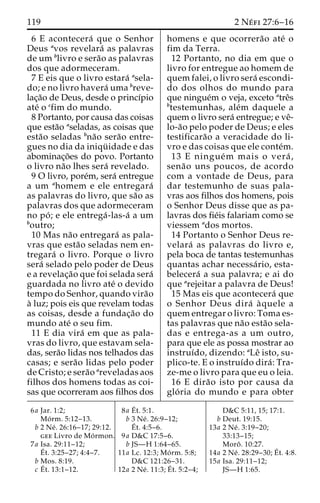119 2 Ne´ fi 27:6–16 
6 E acontecera´ que o Senhor 
Deus avos revelara´ as palavras 
de um blivro e sera˜o as palavras 
dos que adormeceram. 
7 E eis que o livro estara´ asela-do; 
e no livro havera´ uma breve-lac 
¸a˜o de Deus, desde o princı´pio 
ate´ o cfim do mundo. 
8 Portanto, por causa das coisas 
que esta˜o aseladas, as coisas que 
esta˜o seladas bna˜o sera˜o entre-gues 
no dia da iniqu¨ idade e das 
abominac¸o˜es do povo. Portanto 
o livro na˜o lhes sera´ revelado. 
9 O livro, pore´m, sera´ entregue 
a um ahomem e ele entregara´ 
as palavras do livro, que sa˜o as 
palavras dos que adormeceram 
no po´ ; e ele entrega´ -las-a´ a um 
boutro; 
10 Mas na˜o entregara´ as pala-vras 
que esta˜o seladas nem en-tregara 
´ o livro. Porque o livro 
sera´ selado pelo poder de Deus 
e a revelac¸a˜o que foi selada sera´ 
guardada no livro ate´ o devido 
tempo do Senhor, quando vira˜o 
a` luz; pois eis que revelam todas 
as coisas, desde a fundac¸a˜o do 
mundo ate´ o seu fim. 
11 E dia vira´ em que as pala-vras 
do livro, que estavam sela-das, 
sera˜o lidas nos telhados das 
casas; e sera˜o lidas pelo poder 
de Cristo; e sera˜o areveladas aos 
filhos dos homens todas as coi-sas 
que ocorreram aos filhos dos 
homens e que ocorrera˜o ate´ o 
fim da Terra. 
12 Portanto, no dia em que o 
livro for entregue ao homem de 
quem falei, o livro sera´ escondi-do 
dos olhos do mundo para 
que ningue´m o veja, exceto atreˆs 
btestemunhas, ale´m daquele a 
quem o livro sera´ entregue; e veˆ- 
lo-a˜o pelo poder de Deus; e eles 
testificara˜o a veracidade do li-vro 
e das coisas que ele conte´m. 
13 E ningue´m mais o vera´ , 
sena˜o uns poucos, de acordo 
com a vontade de Deus, para 
dar testemunho de suas pala-vras 
aos filhos dos homens, pois 
o Senhor Deus disse que as pa-lavras 
dos fie´is falariam como se 
viessem ados mortos. 
14 Portanto o Senhor Deus re-velara 
´ as palavras do livro e, 
pela boca de tantas testemunhas 
quantas achar necessa´ rio, esta-belecera 
´ a sua palavra; e ai do 
que arejeitar a palavra de Deus! 
15 Mas eis que acontecera´ que 
o Senhor Deus dira´ a` quele a 
quem entregar o livro: Toma es-tas 
palavras que na˜o esta˜o sela-das 
e entrega-as a um outro, 
para que ele as possa mostrar ao 
instruı´do, dizendo: aLeˆ isto, su-plico- 
te. E o instruı´do dira´ : Tra-ze- 
me o livro para que eu o leia. 
16 E dira˜o isto por causa da 
glo´ ria do mundo e para obter 
6a Jar. 1:2; 
Mo´ rm. 5:12–13. 
b 2 Ne´ . 26:16–17; 29:12. 
gee Livro de Mo´rmon. 
7a Isa. 29:11–12; 
E´ 
t. 3:25–27; 4:4–7. 
b Mos. 8:19. 
c E´ 
t. 13:1–12. 
8a E´ 
t. 5:1. 
b 3 Ne´ . 26:9–12; 
E´ 
t. 4:5–6. 
9a D&C 17:5–6. 
b JS—H 1:64–65. 
11a Lc. 12:3; Mo´ rm. 5:8; 
D&C 121:26–31. 
12a 2 Ne´ . 11:3;E´ 
t. 5:2–4; 
D&C 5:11, 15; 17:1. 
b Deut. 19:15. 
13a 2 Ne´ . 3:19–20; 
33:13–15; 
Moroˆ . 10:27. 
14a 2 Ne´ . 28:29–30;E´ 
t. 4:8. 
15a Isa. 29:11–12; 
JS—H 1:65. 
 