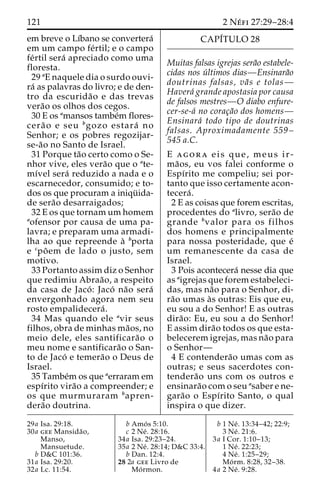 121 2 Ne´ fi 27:29–28:4 
em breve o Lı´bano se convertera´ 
em um campo fe´rtil; e o campo 
fe´rtil sera´ apreciado como uma 
floresta. 
29 aE naquele dia o surdo ouvi-ra 
´ as palavras do livro; e de den-tro 
da escurida˜o e das trevas 
vera˜o os olhos dos cegos. 
30 E os amansos tambe´m flores-cera 
˜o e seu bgozo estara´ no 
Senhor; e os pobres regozijar-se- 
a˜o no Santo de Israel. 
31 Porque ta˜o certo como o Se-nhor 
vive, eles vera˜o que o ate-mı 
´vel sera´ reduzido a nada e o 
escarnecedor, consumido; e to-dos 
os que procuram a iniqu¨ ida-de 
sera˜o desarraigados; 
32 E os que tornamumhomem 
aofensor por causa de uma pa-lavra; 
e preparam uma armadi-lha 
ao que repreende a` bporta 
e cpo˜em de lado o justo, sem 
motivo. 
33 Portanto assim diz o Senhor 
que redimiu Abraa˜ o, a respeito 
da casa de Jaco´ : Jaco´ na˜o sera´ 
envergonhado agora nem seu 
rosto empalidecera´ . 
34 Mas quando ele avir seus 
filhos, obra de minhas ma˜os, no 
meio dele, eles santificara˜o o 
meu nome e santificara˜o o San-to 
de Jaco´ e temera˜o o Deus de 
Israel. 
35 Tambe´mos que aerraram em 
espı´rito vira˜o a compreender; e 
os que murmuraram bapren-dera 
˜o doutrina. 
CAPI´TULO 28 
Muitas falsas igrejas sera˜o estabele-cidas 
nos u´ ltimos dias—Ensinara˜o 
doutrinas falsas, va˜ s e tolas— 
Havera´ grande apostasia por causa 
de falsos mestres—O diabo enfure-cer- 
se-a´ no corac¸a˜o dos homens— 
Ensinara´ todo tipo de doutrinas 
falsas. Aproximadamente 559– 
545 a.C. 
E agora eis que, meus i r - 
ma˜os, eu vos falei conforme o 
Espı´rito me compeliu; sei por-tanto 
que isso certamente acon-tecera 
´ . 
2 E as coisas que forem escritas, 
procedentes do alivro, sera˜o de 
grande bvalor para os filhos 
dos homens e principalmente 
para nossa posteridade, que e´ 
um remanescente da casa de 
Israel. 
3 Pois acontecera´ nesse dia que 
as aigrejas que forem estabeleci-das, 
mas na˜o para o Senhor, di-ra 
˜o umas a`s outras: Eis que eu, 
eu sou a do Senhor! E as outras 
dira˜ o: Eu, eu sou a do Senhor! 
E assim dira˜o todos os que esta-belecerem 
igrejas, mas na˜o para 
o Senhor— 
4 E contendera˜o umas com as 
outras; e seus sacerdotes con-tendera 
˜o uns com os outros e 
ensinara˜o com o seu asaber e ne-gara 
˜o o Espı´rito Santo, o qual 
inspira o que dizer. 
29a Isa. 29:18. 
30a gee Mansida˜o, 
Manso, 
Mansuetude. 
b D&C 101:36. 
31a Isa. 29:20. 
32a Lc. 11:54. 
b Amo´ s 5:10. 
c 2 Ne´ . 28:16. 
34a Isa. 29:23–24. 
35a 2 Ne´ . 28:14; D&C 33:4. 
b Dan. 12:4. 
28 2a gee Livro de 
Mo´rmon. 
b 1 Ne´ . 13:34–42; 22:9; 
3 Ne´ . 21:6. 
3a I Cor. 1:10–13; 
1 Ne´ . 22:23; 
4 Ne´ . 1:25–29; 
Mo´ rm. 8:28, 32–38. 
4a 2 Ne´ . 9:28. 
 